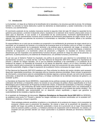 Atlas de Riesgos Naturales del Municipio de Guaymas 2011
3
CAPÍTULO I
Antecedentes e Introducción
1.1. Introducción
La humanidad, a lo largo de su historia se ha beneficiado de la naturaleza y los recursos que ésta le provee. Sin embargo
también ha conocido su fuerza destructiva cuando los elementos se desencadenan y azotan inclementes a los seres
humanos y sus asentamientos.
El crecimiento acelerado de las ciudades mexicanas durante la segunda mitad del siglo XX rebasó la capacidad de los
gobiernos para planear y controlar el desarrollo urbano, resultando en la extensión de la mancha urbana sobre zonas no
aptas para el desarrollo, lo que aunado a la precariedad de las construcciones, incrementó significativamente la
vulnerabilidad de los asentamientos humanos ante la presencia de fenómenos perturbadores de origen natural, los que
además, han cambiado sus patrones de ocurrencia e incrementado su intensidad y frecuencia, debido a los cambios
climáticos globales.
En especial México es un país que se considera con propensión a la manifestación de amenazas de origen natural por su
sismicidad, por la presencia de volcanes y la incidencia de huracanes tanto en el Pacifico como en el Golfo. Lo anterior,
sumado a la desvinculación de la planeación territorial y las políticas para la prevención del riesgo, al aumento de
fenómenos relacionados con el cambio climático, la problemática en el manejo de las cuencas hidrológicas, el deterioro
ambiental, la marginación y la insuficiente cultura de prevención y mitigación, ha resultado en diversos eventos
desastrosos que han impactado a los asentamientos humanos del país, poniendo en riesgo las vidas de las personas, su
patrimonio, la planta productiva y los sistemas de infraestructura, con pérdidas humanas y económicas.
Es por eso que el Gobierno Federal ha impulsado una política de prevención para disminuir la vulnerabilidad de los
asentamientos humanos y, a través del Eje 3 del Plan Nacional de Desarrollo 2007-2012, establece la importancia de
prevenir y atender los riesgos naturales, con lo que se pretende sensibilizar a las autoridades y a la población de la
existencia de riesgos y la necesidad de incorporar en los planes de desarrollo urbano y en el marco normativo de los
municipios criterios para la prevención de desastres, además de hacer de la prevención de estos eventos una política de
desarrollo sustentable, dirigida a mitigar la exposición de la población frente a amenazas de origen natural.
El Plan Nacional de Desarrollo 2007-2010 establece que “Para enfrentar los efectos del cambio climático será necesario
desarrollar capacidades preventivas y de respuesta ante los impactos adversos previsibles. Éstas incluyen la generación
de información y conocimiento sobre la vulnerabilidad de distintas regiones y sectores del país, así como de los impactos
potenciales, el desarrollo de estrategias específicas y el trabajo coordinado de las distintas instancias del gobierno y la
sociedad” (p.261).
La Secretaria de Desarrollo Social (SEDESOL), responsable de las políticas sociales del gobierno federal y de normar la
ordenación del territorio y el desarrollo urbano, ha incluido en sus principios de política urbana especificados en la Guía
Metodológica para la Elaboración de Programas de Desarrollo Urbano, el Desarrollo Sustentable y la Atención a Riesgos;
en el entendido que “ las condiciones del medio natural representan tanto una oportunidad como una condicionante al
desarrollo urbano, así como una fuente de riesgos, la cual se ha incrementado en el contexto del cambio climático”. Por
tal motivo, la SEDESOL está comprometida con un desarrollo urbano equilibrado y seguro que garantice la
sustentabilidad de las ciudades y regiones del país.
En el apartado de Estrategias del documento: Objetivos Estratégicos de Desarrollo Social 2007-2012 de SEDESOL,
se establece como punto 3.4 “Prevenir y atender los riesgos naturales en acciones coordinadas con la sociedad civil”,
dictando como políticas y líneas lo siguiente:
“Esta estrategia pretende sensibilizar al gobierno y a la población de la existencia de riesgos y de la necesidad de
incorporar criterios para la prevención de desastres...Se orienta a hacer de la prevención de desastres y la
gestión del riesgo una política de desarrollo sustentable a través de la promoción de un mayor financiamiento
entre los sectores público y privado, y a fortalecer prácticas de cooperación entre la federación, los estados y la
sociedad civil que permitan atender con mayor oportunidad a la población afectada por fenómenos naturales”
(p.30).
 