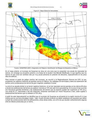 Atlas de Riesgos Naturales del Municipio de Guaymas 2011
39
Figura 31. Mapa Global de Intensidades.
Fuente: CENAPRED (2001), Diagnóstico de Peligros e Identificación de Riesgos de Desastres en México.
En el mapa anterior, el municipio de Guaymas se ubica en una zona que no presentan una escala de intensidad de
sismos, sin embargo se encuentra próximo a la franja de la escala II de Mercalli Modificada, lo que significa que los
sismos en esa zona son sentidos sólo por muy pocas personas en posición de descanso, especialmente en los pisos
altos de edificios.
Para conocer el grado de peligro sísmico del municipio, se recurrió a la Regionalización Sísmica de CFE, la que,
empleando los registros históricos de grandes sismos en México, los catálogos de sismicidad y datos de aceleración del
terreno como consecuencia de sismos de gran magnitud, establece 4 zonas.
La zona A es aquella donde no se tienen registros históricos, no se han reportado sismos grandes en los últimos 80 años
y donde las aceleraciones del terreno se esperan menores al 10% del valor de la gravedad (g). En la zona D han ocurrido
con frecuencia grandes temblores y las aceleraciones del terreno que se esperan pueden ser superiores al 70% de g.
Las zonas B y C, intermedias a las dos anteriores, presentan sismicidad con menor frecuencia o bien, están sujetas a
aceleraciones del terreno que no rebasan el 70% de g.
A partir de esta regionalización se identifica que el municipio de Guaymas se encuentra en la región sísmica B, lo que
implica que es una zona de peligro medio – bajo. A partir de esta condición se deben establecer los requisitos que deben
cumplir las construcciones tanto de edificaciones y otras obras civiles, con el fin de que resulten suficientemente seguras
ante los efectos producidos por un sismo.
 