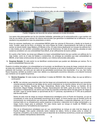 Atlas de Riesgos Naturales del Municipio de Guaymas 2011
44
Figura 35. Viviendas ubicadas en la colonia Monte Lolita, con alta vulnerabilidad física ante sismos.
Fuente: Imágenes del recorrido de campo realizado en el área de estudio
Los casos más preocupantes son los de viviendas habitadas, generadas por la autoconstrucción y que cuentan con
más de una planta, las que carecen de criterios estructurales que garanticen la estabilidad de la edificación, lo que
resultaría muy perjudicial en caso de presentarse un sismo.
Entre los sectores clasificados con vulnerabilidad MEDIA están las colonias El Rinconcito y Adolfo de la Huerta al
norte; Yucatán, parte de los Ríos y la Antena, así como Playas de Cortés y Nacionalización del Golfo en la parte
central; la colonia Adolfo López Mateos y El Mirador al Sur. En esta misma clasificación se incluyen los edificios de 3
o más niveles, por ser también vulnerables ante este tipo de fenómenos. El resto de las colonias ubicadas en esta
ciudad se consideran con una vulnerabilidad física BAJA, al ser edificaciones de buena calidad.
En cuanto a San Carlos, las zonas que reflejaron la mayor vulnerabilidad fueron las que cuentan con edificios de 3 o
más niveles, como es el caso de hoteles y condominios, sin embargo se considera que esta vulnerabilidad es
MEDIA, al ser todas construcciones de buena calidad y con criterios estructurales adecuados.
3. Guaymas Noreste. En este sector no se identifican construcciones que puedan ser afectadas por sismos. Por lo
que la vulnerabilidad física es nula.
Posterior al análisis del peligro y la vulnerabilidad en el municipio, se identificaron las zonas de riesgo, producto del cruce
de estas dos variables. Este análisis se enfocó a la ciudad de Guaymas al ser esta la localidad que concentró a la mayor
población del municipio, así como por ser sede de las actividades económicas más importantes. A su vez, San Carlos
Nuevo Guaymas, también se analizó a este nivel, debido a su desempeño económico relevante y a la relación funcional
que mantiene con la capital Guaymense.
1. Heroica Guaymas. En esta ciudad se identifican 3 niveles de RIESGO: Alto, Medio y Bajo, los que se definen a
continuación:
• ALTO. Las colonias que presentan este nivel de riesgo son principalmente los asentamientos que concentran
vivienda precaria ubicados en las faldas de los cerros contenidos en la mancha urbana, tal es el caso de las
colonias: Las Fátimas, Guarida del Tigre, Golondrinas, Monte Lolita, Punta Arenas, La Cantera, 28 de
Noviembre, Miguel Hidalgo, Periodista, Popular, Nacionalización del Golfo, parte de la San Vicente, 22 de
Noviembre e Independencia. Se estima que el total de viviendas contenidas dentro de este sector de riesgo es
de 9,861, lugar en donde habitan un aproximado de 20,111 personas, equivalentes al 17.78% de la población
total de esta ciudad.
Dentro de este nivel de riesgo se incluye infraestructura estratégica como el Puerto de Guaymas, ya que es
considerado el motor de las actividades económicas de la región, al mismo tiempo que es también punto de
concentración de contenedores que almacenan diferentes materiales y sustancias peligrosas, por lo que un
eventual daño en su infraestructura podría ocasionar el derrame o descontrol de la carga concentrada y un
riesgo mucho mayor para la población. Por esta misma razón se incluye el muelle de PEMEX y las
instalaciones de la Termoeléctrica de Guaymas II.
Otra de la infraestructura estratégica que por sus características se incluye en este nivel de riesgo es el
Puente Douglas. Este puente construido sobre material de relleno, forma el enlace entre la ciudad de
Guaymas y Empalme y es la pieza clave para el desarrollo de la dinámica económica y social que comparten
ambas ciudades metropolitanas diariamente.
 