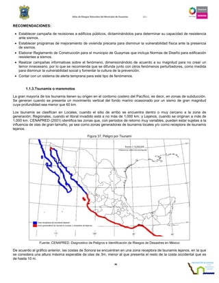Atlas de Riesgos Naturales del Municipio de Guaymas 2011
46
RECOMENDACIONES:
• Establecer campaña de revisiones a edificios públicos, dictaminándolos para determinar su capacidad de resistencia
ante sismos.
• Establecer programas de mejoramiento de vivienda precaria para disminuir la vulnerabilidad física ante la presencia
de sismos.
• Elaborar Reglamento de Construcción para el municipio de Guaymas que incluya Normas de Diseño para edificación
resistentes a sismos.
• Realizar campañas informativas sobre el fenómeno, dimensionándolo de acuerdo a su magnitud para no crear un
temor innecesario, por lo que se recomienda que se difunda junto con otros fenómenos perturbadores, como medida
para disminuir la vulnerabilidad social y fomentar la cultura de la prevención.
• Contar con un sistema de alerta temprana para este tipo de fenómenos.
1.1.3.Tsunamis o maremotos
La gran mayoría de los tsunamis tienen su origen en el contorno costero del Pacífico, es decir, en zonas de subducción.
Se generan cuando se presenta un movimiento vertical del fondo marino ocasionado por un sismo de gran magnitud
cuya profundidad sea menor que 60 km.
Los tsunamis se clasifican en Locales, cuando el sitio de arribo se encuentra dentro o muy cercano a la zona de
generación; Regionales, cuando el litoral invadido está a no más de 1,000 km; y Lejanos, cuando se originan a más de
1,000 km. CENAPRED (2001) identifica las zonas que, con periodos de retorno muy variables, pueden estar sujetas a la
influencia de olas de gran tamaño, ya sea como zonas generadoras de tsunamis locales y/o como receptora de tsunamis
lejanos.
Figura 37. Peligro por Tsunami
Fuente: CENAPRED. Diagnostico de Peligros e Identificación de Riesgos de Desastres en México
De acuerdo al gráfico anterior, las costas de Sonora se encuentran en una zona receptora de tsunamis lejanos, en la que
se considera una altura máxima esperable de olas de 3m, menor al que presenta el resto de la costa occidental que es
de hasta 10 m.
 