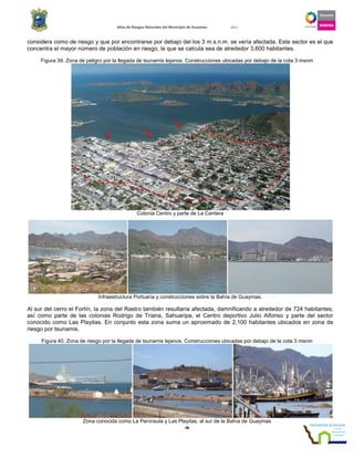 Atlas de Riesgos Naturales del Municipio de Guaymas 2011
48
considera como de riesgo y que por encontrarse por debajo del los 3 m.s.n.m. se vería afectada. Este sector es el que
concentra el mayor número de población en riesgo, la que se calcula sea de alrededor 3,600 habitantes.
Figura 39. Zona de peligro por la llegada de tsunamis lejanos. Construcciones ubicadas por debajo de la cota 3 msnm
Colonia Centro y parte de La Cantera
Infraestructura Portuaria y construcciones sobre la Bahía de Guaymas.
Al sur del cerro el Fortín, la zona del Rastro también resultaría afectada, damnificando a alrededor de 724 habitantes;
así como parte de las colonias Rodrigo de Triana, Sahuaripa, el Centro deportivo Julio Alfonso y parte del sector
conocido como Las Playitas. En conjunto esta zona suma un aproximado de 2,100 habitantes ubicados en zona de
riesgo por tsunamis.
Figura 40. Zona de riesgo por la llegada de tsunamis lejanos. Construcciones ubicadas por debajo de la cota 3 msnm
Zona conocida como La Península y Las Playitas, al sur de la Bahía de Guaymas
 