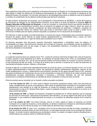 Atlas de Riesgos Naturales del Municipio de Guaymas 2011
4
Para materializar esta política se ha establecido el Programa Prevención de Riesgos en los Asentamientos Humanos que
está dirigido a mitigar los efectos de los fenómenos perturbadores de origen natural, a aumentar la resiliencia en los
gobiernos locales y la sociedad, a fin de evitar retrocesos en las estrategias para elevar la calidad de vida de la población
y contribuir al cumplimiento de los objetivos institucionales para disminuir la pobreza.
En este contexto, el Municipio de Guaymas, con la participación y financiamiento de SEDESOL, a través del Programa
de Prevención de Riesgos en los Asentamientos Humanos, se ha dado a la tarea de elaborar el presente Atlas de
Riesgos Naturales del Municipio de Guaymas, el cual se considera un instrumento técnico que permite identificar la
vulnerabilidad de los asentamientos humanos ante la presencia de peligros de origen natural y ubicar las zonas de
riesgo, con lo cual se pueden planear y programar las obras preventivas de protección y mitigación, actualizar los
programas de desarrollo urbano con criterios claros para evitar el crecimiento sobre zonas no aptas y contar con la
información confiable para dar rápida y efectiva respuesta a la población civil en situaciones de emergencia.
Por definición un atlas de riesgo es fundamentalmente un conjunto de mapas y metodologías para la ubicación espacial y
temporal del peligro, donde además se pueda localizar geográficamente la vulnerabilidad física y social, así como
conocer el riesgo existente en un lugar de interés para la población que lo habita.
En términos generales este documento presenta información sistematizada y cartográfica sobre los peligros, la
vulnerabilidad y el riesgo, ante fenómenos naturales del municipio de Guaymas, sus principales centros de población y
sus zonas identificadas como de alto riesgo, en base a los antecedentes históricos y el análisis del territorio y los
elementos afectables en él presentes.
1.2. Antecedentes
La ciudad de Guaymas tiene sus orígenes hacia 1701, cuando los primeros misioneros fundaron San José de Guaymas,
la misión ubicada a varios kilómetros de la bahía. Su fundación se decreta hasta el año 1769 y su consolidación como
ciudad y puerto se da hacia 1811, año en que se autoriza el tráfico comercial marítimo en el puerto, el cual se convirtió en
el más importante del Mar de Cortés. A lo largo de la historia esto le permitió a Guaymas ser la sede del desarrollo de
importantes actividades navieras, militares y comerciales.
Durante el siglo XX, la ciudad creció expandiéndose sobre las zonas de cerros y en terrenos ganados al mar, con lo cual
se alteró significativamente la fisonomía urbana. Se presentaron también asentamientos irregulares, algunos de los
cuales desaparecieron arroyos y obstaculizaron escurrimientos naturales de las aguas pluviales hacia el mar, situación
que generó problemas de inundaciones, las que se han presentado a lo largo de la historia de la ciudad, producto de las
precipitaciones pluviales, generalmente asociadas a huracanes y tormentas tropicales, las que han afectado
severamente a la población traduciéndose en pérdidas de bienes materiales e incluso de vidas humanas.
Entre los eventos que se recuerdan por su impacto y daños se pueden considerar:
3 al 5 de octubre de 1911: Un ciclón azotó la Región provocando grandísimos daños, tales como derrumbe de
casas, encallamientos de barcos e inundaciones. Este evento es especialmente recordado en la localidad de Ortiz,
asentamiento rural ubicado en el Valle de Guaymas, en donde fue necesario evacuar a la población, muriendo
heroicamente en acto el Sr. Ricardo Pérez Ibarra, a quien la población le dedicó un monumento en su honor en la
plaza central del poblado.
16 de octubre de 1948: La Región de Guaymas y Empalme fue abatida por un intenso aguacero que se prolongó
por 28 horas sin interrupción, alcanzando el pluviómetro 326 milímetros, uno de los registro más altos que se hayan
presentado, lo que ocasionó el desbordamiento de arroyos y la inundación de diferentes sectores de la ciudad de
Guaymas.
4 al 7 de octubre de 1957: Una fuerte tormenta, cola de un ciclón, golpea la región; se presenta una terrible
inundación en la ciudad de Guaymas y zonas aledañas, se declara el estado de emergencia, estimándose pérdidas
de alrededor de los 50 millones de pesos; en el Valle todas las siembras fueron arrasadas.
01 de octubre de 1976: El ciclón “Liza”, recordado como uno de los destructivos del Mar de Cortés, sorprendió a la
flota camaronera causando daños en más de 60 barcos. Lo más trágico de este evento fue el naufragio del “Doroteo
Arango”, en donde murieron estudiantes que practicaban a bordo. La ciudad y la región sufrieron precipitaciones y
vientos fuertes que causaron daños en diferentes sectores.
 