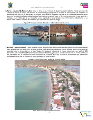 Atlas de Riesgos Naturales del Municipio de Guaymas 2011
49
2. Parque Industrial S. Taboada. Esta zona se ubica en la península de Guaymas, sobre la Bahía Interior y representa
una de las zonas de riesgo por tsunami, al encontrarse por debajo de los 3 m.s.n.m. En caso de que sucediera un
evento de este tipo, no se afectaría a un número importante de población, ya que no se concentran viviendas en la
zona, sin embargo la infraestructura industrial que caracteriza a esta zona es de mucha relevancia a nivel regional e
incluso a nivel estatal, por lo que los daños serían significativos para la economía del municipio. Actualmente no se
tienen datos sobre la cantidad de población que habita en esta zona de riesgo.
Figura 41. Parque Industrial S. Taboada en la Bahía Exterior de Guaymas
3. Miramar – Bacochibampo. Dentro de este sector, las principales afectaciones en caso de ocurrir un tsunami serían
para las viviendas ubicadas sobre la playa Miramar, para la marina que lleva el mismo nombre, así como parte de las
viviendas que se encuentran en la Las Tinajas. En conjunto esta zona de riesgo concentra a un total de 633
habitantes. La vulnerabilidad física en la zona se considera baja, ya que las construcciones son de buena calidad, al
ser este sector uno de los de mayor nivel económico de Guaymas. A su vez, muchas de las viviendas son residencias
temporales, por lo que se encuentran desocupadas gran parte del año.
Figura 42. Zona de riesgo por la llegada de Tsunamis lejanos
Playa Miramar en la Bahía de Bacochibampo
 