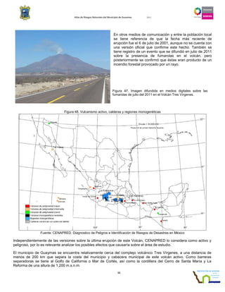 Atlas de Riesgos Naturales del Municipio de Guaymas 2011
53
En otros medios de comunicación y entre la población local
se tiene referencia de que la fecha más reciente de
erupción fue el 6 de julio de 2001, aunque no se cuenta con
una versión oficial que confirme este hecho. También se
tiene registro de un evento que se difundió en julio de 2011
sobre la presencia de fumarolas en el volcán, pero
posteriormente se confirmó que éstas eran producto de un
incendio forestal provocado por un rayo.
Figura 48. Vulcanismo activo, calderas y regiones monogenéticas
Fuente: CENAPRED. Diagnostico de Peligros e Identificación de Riesgos de Desastres en México
Independientemente de las versiones sobre la última erupción de este Volcán, CENAPRED lo considera como activo y
peligroso, por lo es relevante analizar los posibles efectos que causaría sobre el área de estudio.
El municipio de Guaymas se encuentra relativamente cerca del complejo volcánico Tres Vírgenes, a una distancia de
menos de 200 km que separa la costa del municipio y cabecera municipal de este volcán activo. Como barreras
separadoras se tiene al Golfo de California o Mar de Cortés, así como la cordillera del Cerro de Santa María y La
Reforma de una altura de 1,200 m.s.n.m.
Figura 47. Imagen difundida en medios digitales sobre las
fumarolas de julio del 2011 en el Volcán Tres Vírgenes.
 