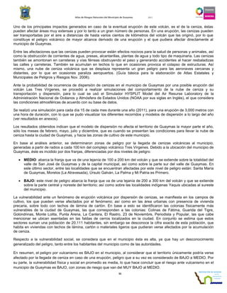 Atlas de Riesgos Naturales del Municipio de Guaymas 2011
55
Uno de los principales impactos generados en caso de la eventual erupción de este volcán, es el de la ceniza, éstas
pueden afectar áreas muy extensas y por lo tanto a un gran número de personas. En una erupción, las cenizas pueden
ser transportadas por el aire a distancias de hasta varios cientos de kilómetros del volcán que las originó, por lo que
constituye el peligro volcánico de mayor alcance derivado de una erupción y el que pudiera afectar directamente al
municipio de Guaymas.
Entre las afectaciones que las cenizas pueden provocar están efectos nocivos para la salud de personas y animales, así
como la obstrucción de corrientes de agua, presas, alcantarillas, plantas de agua y todo tipo de maquinaria. Las cenizas
también se amontonan en carreteras y vías férreas obstruyendo el paso y generando accidentes al hacer resbaladizas
las calles y carreteras. También se acumulan en techos lo que en ocasiones provoca el colapso de estructuras. Así
mismo, una nube de ceniza volcánica que se desplaza representa un gran peligro para las aeronaves cercanas y
distantes, por lo que en ocasiones paraliza aeropuertos. (Guía básica para la elaboración de Atlas Estatales y
Municipales de Peligros y Riesgos Nov. 2006).
Ante la probabilidad de ocurrencia de dispersión de cenizas en el municipio de Guaymas por una posible erupción del
volcán Las Tres Vírgenes, se procedió a realizar simulaciones del comportamiento de la nube de ceniza y su
transportación y dispersión, para lo cual se usó el Simulador HYSPLIT Model del Air Resurse Laboratory de la
Administración Nacional de Océanos y Atmósfera de Estados Unidos (NOAA por sus siglas en Inglés), el que considera
las condiciones atmosféricas de acuerdo con su base de datos.
Se realizó una simulación para cada día 15 de cada mes durante una año (2011), para una erupción de 3,000 metros con
una hora de duración, con lo que se pudo visualizar los diferentes recorridos y modelos de dispersión a lo largo del año
(ver resultados en anexos).
Los resultados obtenidos indican que el modelo de dispersión no afecta el territorio de Guaymas la mayor parte el año,
sólo los meses de febrero, mayo, julio y diciembre, que es cuando se presentan las condiciones para llevar la nube de
ceniza hasta la ciudad de Guaymas, y hacia las zonas de cultivo de este municipio.
En base al análisis anterior, se determinaron zonas de peligro por la llegada de cenizas volcánicas al municipio,
generadas a partir de radios a cada 100 km del complejo volcánico Tres Vírgenes. Debido a la ubicación del municipio de
Guaymas, éste es incidido por dos franjas, diferenciadas por dos niveles de peligro:
• MEDIO: abarca la franja que va de una lejanía de 100 a 200 km del volcán y que se extiende sobre la totalidad del
valle de San José de Guaymas y de la capital municipal, así como sobre la parte sur del valle de Guaymas. En
este último sector, entre las localidades que se encuentran afectadas por este nivel de peligro están: Santa María
de Guaymas, Morelos (La Atravesada), Úrsulo Galván, La Palma y Mi Patria es Primero.
• BAJO: este nivel de peligro abarca la franja que va de una lejanía de 200 a 300 km del volcán y que se extiende
sobre la parte central y noreste del territorio; así como sobre las localidades indígenas Yaquis ubicadas al sureste
del municipio.
La vulnerabilidad ante un fenómeno de erupción volcánica por dispersión de cenizas, se manifiesta en los campos de
cultivo, los que pueden verse afectados por el fenómeno; así como en las área urbanas con presencia de vivienda
precaria, sobre todo con techos de lámina de cartón. En base a esto se identificaron las colonias físicamente más
vulnerables de la ciudad de Guaymas, las que corresponden a las colonias: Colinas de Fátima, Guarida del Tigre,
Golondrinas, Monte Lolita, Punta Arena, La Cantera, El Rastro, 23 de Noviembre, Periodista y Popular, las que cabe
mencionar se ubican asentadas en las faldas de cerros localizados en la ciudad. En conjunto se estima que estos
sectores suman una población de 20,111 habitantes, sin embargo se desconoce la cifra exacta de esta población, que
habita en viviendas con techos de lámina, cartón o materiales ligeros que pudieran verse afectados por la acumulación
de ceniza.
Respecto a la vulnerabilidad social, se considera que en el municipio ésta es alta, ya que hay un desconocimiento
generalizado del peligro, tanto entre los habitantes del municipio como de las autoridades.
En resumen, el peligro por vulcanismo es BAJO en el municipio, al considerar que el territorio únicamente podría verse
afectado por la llegada de ceniza en caso de una erupción, peligro que a su vez es considerado de BAJO a MEDIO. Por
su parte, la vulnerabilidad física y social en promedio es media, lo que hace concluir que el riesgo ante vulcanismo en el
municipio de Guaymas es BAJO, con zonas de riesgo que van del MUY BAJO al MEDIO.
 