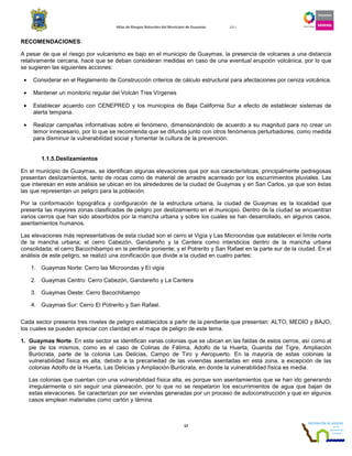 Atlas de Riesgos Naturales del Municipio de Guaymas 2011
57
RECOMENDACIONES:
A pesar de que el riesgo por vulcanismo es bajo en el municipio de Guaymas, la presencia de volcanes a una distancia
relativamente cercana, hace que se deban consideran medidas en caso de una eventual erupción volcánica, por lo que
se sugieren las siguientes acciones:
• Considerar en el Reglamento de Construcción criterios de cálculo estructural para afectaciones por ceniza volcánica.
• Mantener un monitorio regular del Volcán Tres Vírgenes
• Establecer acuerdo con CENEPRED y los municipios de Baja California Sur a efecto de establecer sistemas de
alerta tempana.
• Realizar campañas informativas sobre el fenómeno, dimensionándolo de acuerdo a su magnitud para no crear un
temor innecesario, por lo que se recomienda que se difunda junto con otros fenómenos perturbadores, como medida
para disminuir la vulnerabilidad social y fomentar la cultura de la prevención.
1.1.5.Deslizamientos
En el municipio de Guaymas, se identifican algunas elevaciones que por sus características, principalmente pedregosas
presentan deslizamientos, tanto de rocas como de material de arrastre acarreado por los escurrimientos pluviales. Las
que interesan en este análisis se ubican en los alrededores de la ciudad de Guaymas y en San Carlos, ya que son éstas
las que representan un peligro para la población.
Por la conformación topográfica y configuración de la estructura urbana, la ciudad de Guaymas es la localidad que
presenta las mayores zonas clasificadas de peligro por deslizamiento en el municipio. Dentro de la ciudad se encuentran
varios cerros que han sido absorbidos por la mancha urbana y sobre los cuales se han desarrollado, en algunos casos,
asentamientos humanos.
Las elevaciones más representativas de esta ciudad son el cerro el Vigía y Las Microondas que establecen el límite norte
de la mancha urbana; el cerro Cabezón, Gandareño y la Cantera como intersticios dentro de la mancha urbana
consolidada; el cerro Bacochibampo en la periferia poniente; y el Potrerito y San Rafael en la parte sur de la ciudad. En el
análisis de este peligro, se realizó una zonificación que divide a la ciudad en cuatro partes:
1. Guaymas Norte: Cerro las Microondas y El vigía
2. Guaymas Centro: Cerro Cabezón, Gandareño y La Cantera
3. Guaymas Oeste: Cerro Bacochibampo
4. Guaymas Sur: Cerro El Potrerito y San Rafael.
Cada sector presenta tres niveles de peligro establecidos a partir de la pendiente que presentan: ALTO, MEDIO y BAJO,
los cuales se pueden apreciar con claridad en el mapa de peligro de este tema.
1. Guaymas Norte. En este sector se identifican varias colonias que se ubican en las faldas de estos cerros, así como al
pie de los mismos, como es el caso de Colinas de Fátima, Adolfo de la Huerta, Guarida del Tigre, Ampliación
Burócrata, parte de la colonia Las Delicias, Campo de Tiro y Aeropuerto. En la mayoría de estas colonias la
vulnerabilidad física es alta, debido a la precariedad de las viviendas asentadas en esta zona, a excepción de las
colonias Adolfo de la Huerta, Las Delicias y Ampliación Burócrata, en donde la vulnerabilidad física es media.
Las colonias que cuentan con una vulnerabilidad física alta, es porque son asentamientos que se han ido generando
irregularmente o sin seguir una planeación, por lo que no se respetaron los escurrimientos de agua que bajan de
estas elevaciones. Se caracterizan por ser viviendas generadas por un proceso de autoconstrucción y que en algunos
casos emplean materiales como cartón y lámina.
 