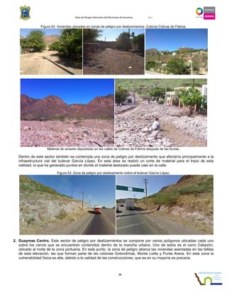 Atlas de Riesgos Naturales del Municipio de Guaymas 2011
58
Figura 52. Viviendas ubicadas en zonas de peligro por deslizamientos. Colonia Colinas de Fátima.
Material de arrastre depositado en las calles de Colinas de Fátima después de las lluvias.
Dentro de este sector también se contempla una zona de peligro por deslizamiento que afectaría principalmente a la
infraestructura vial del bulevar García López. En esta área se realizó un corte de material para el trazo de esta
vialidad, lo que ha generado puntos en donde el material deslizado puede caer en la calle.
Figura 53. Zona de peligro por deslizamiento sobre el bulevar García López.
2. Guaymas Centro. Este sector de peligro por deslizamientos se compone por varios polígonos ubicadas cada uno
sobre los cerros que se encuentran contenidos dentro de la mancha urbana. Uno de estos es el cerro Cabezón,
ubicado al norte de la zona portuaria. En este punto, la zona de peligro abarca las viviendas asentadas en las faldas
de esta elevación, las que forman parte de las colonias Golondrinas, Monte Lolita y Punta Arena. En esta zona la
vulnerabilidad física es alta, debido a la calidad de las construcciones, que es en su mayoría es precaria.
 