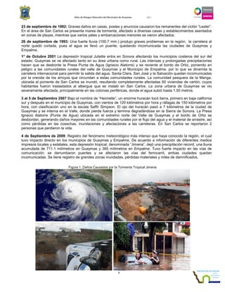 Atlas de Riesgos Naturales del Municipio de Guaymas 2011
5
23 de septiembre de 1992: Graves daños en casas, postes y anuncios causaron los remanentes del ciclón “Lester”.
En el área de San Carlos se presenta marea de tormenta, afectado a diversas casas y establecimientos asentados
en zonas de playas, mientras que varios yates y embarcaciones menores se vieron afectados.
26 de septiembre de 1993: Una fuerte lluvia (100.7 mm.) produjo graves problemas en la región; la carretera al
norte quedó cortada, pues el agua se llevó un puente, quedando incomunicada las ciudades de Guaymas y
Empalme.
1° de Octubre 2001 La depresión tropical Juliette entra en Sonora afectando los municipios costeros del sur del
estado. Guaymas se ve afectado tanto en su área urbana como rural. Las intensas y prolongadas precipitaciones
hacen que se desborde la Presa Punta de Agua (Ignacio Alatorre) y se reviente el bordo de Ortiz, poniendo en
peligro a las comunidades rurales del valle de Guaymas y el Municipio de Empalme, por lo que se dinamita la
carretera internacional para permitir la salida del agua. Santa Clara, San José y la Salvación quedan incomunicadas
por la crecida de los arroyos que circundan a estas comunidades rurales. La comunidad pesquera de la Manga,
ubicada al poniente de San Carlos se inundó, resultando completamente afectadas 60 viviendas de cartón, cuyos
habitantes fueron trasladados al albergue que se instaló en San Carlos. La zona urbana de Guaymas se vio
severamente afectada, principalmente en las colonias periféricas, donde el agua subió hasta 1.50 metros.
3 al 5 de Septiembre 2007 Bajo el nombre de “Henriette”, un enorme huracán tocó tierra, primero en baja california
sur y después en el municipio de Guaymas, con vientos de 120 kilómetros por hora y ráfagas de 150 kilómetros por
hora, con clasificación uno en la escala Saffir Simpson. El ojo del huracán pasó a 7 kilómetros de la ciudad de
Guaymas y se interna en el Valle, donde pierde fuerza y termina degradándose en la Sierra de Sonora. La Presa
Ignacio Alatorre (Punta de Agua) ubicada en el extremo norte del Valle de Guaymas y el bordo de Ortiz se
desbordan, generando daños mayores en las comunidades rurales por el flujo del agua y el material de arrastre, así
como pérdidas en las cosechas, inundaciones y afectaciones a las carreteras. En San Carlos se reportaron 2
personas que perdieron la vida.
4 de Septiembre de 2009: Registro del fenómeno meteorológico más intenso que haya conocido la región, el cual
tuvo impacto directo en los municipios de Guaymas y Empalme. De acuerdo a información de diferentes medios
impresos locales y estatales, esta depresión tropical, denominada “Jimena”, dejó una precipitación record, una lluvia
acumulada de 711.1 milímetros en Guaymas y 365 milímetros en Empalme. Tuvo fuerte impacto en las vías de
comunicación: se derrumbaron puentes y se afectaron las vías del ferrocarril, ambas ciudades quedan
incomunicadas. Se tiene registro de grandes zonas inundadas, pérdidas materiales y miles de damnificados.
Figura 1. Daños Causados por la Tormenta Tropical Jimena
 