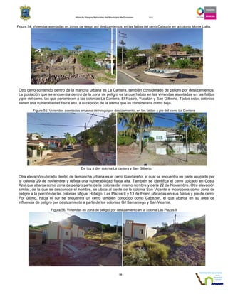 Atlas de Riesgos Naturales del Municipio de Guaymas 2011
59
Figura 54. Viviendas asentadas en zonas de riesgo por deslizamientos, en las faldas del cerro Cabezón en la colonia Monte Lolita.
Otro cerro contenido dentro de la mancha urbana es La Cantera, también considerado de peligro por deslizamientos.
La población que se encuentra dentro de la zona de peligro es la que habita en las viviendas asentadas en las faldas
y pie del cerro, las que pertenecen a las colonias La Cantera, El Rastro, Yucatán y San Gilberto. Todas estas colonias
tienen una vulnerabilidad física alta, a excepción de la ultima que es considerada como baja.
Figura 55. Viviendas asentadas en zona de reisgo por deslizamiento, en las faldas y pie del cerro La Cantera
De izq a der colonia La cantera y San Gilberto.
Otra elevación ubicada dentro de la mancha urbana es el cerro Gandareño, el cual se encuentra en parte ocupado por
la colonia 29 de noviembre y refleja una vulnerabilidad física alta. También se identifica el cerro ubicado en Costa
Azul,que abarca como zona de peligro parte de la colonia del mismo nombre y de la 22 de Noviembre. Otra elevación
similar, de la que se desconoce el nombre, se ubica al oeste de la colonia San Vicente e incorppora como zona de
peligro a la porción de las colonias Miguel Hidalgo, Las Plazas II y 13 de Enero ubicadas en sus faldas y pie de cerro.
Por último, hacia el sur se encuentra un cerro también conocido como Cabezón, el que abarca en su área de
influencia de peligro por deslizamiento a parte de las colonias Gil Samaniego y San Vicente.
Figura 56. Viviendas en zona de peligro por deslizamiento en la colonia Las Plazas II
 