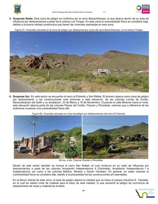 Atlas de Riesgos Naturales del Municipio de Guaymas 2011
60
3. Guaymas Oeste. Esta zona de peligro se conforma por el cerro Bacochibampo, el que abarca dentro de su área de
influencia por deslizamientos a parte de la colonia Las Tinajas. En esta zona la vulnerabilidad física se considera baja,
debido a la buena calidad constructiva que tienen las viviendas asentadas en esta zona.
Figura 57. Viviendas ubicadas en la zona de peligro por deslizamientos al pie del cerro Bacochibampo, en la colonia Tinajas.
4. Guaymas Sur. En este sector se encuentra el cerro el Potrerito y San Rafael. El primero abarca como zona de peligro
por deslizamiento a las construcciones más próximas a esta elevación, de las colonias Lomas de Cortés,
Nacionalización del Golfo y su ampliación, 23 de Marzo y 18 de Noviembre. Cruzando la calle Miramar hacia el norte,
esta elevación abarca parte de las colonias Playas del Cortés, Popular y Periodista, colonias que a diferencia de las
anteriores muestran una vulnerabilidad física alta.
Figura 58. Viviendas ubicadas en zona de peligro por deslizamientos del cerro El Potrerito.
De izq. a der. Colonia Popular y Periodista
Dentro de este sector también se incluye al cerro San Rafael, el cual involucra en su radio de influencia por
deslizamientos a parte de las colonias Ampliación Independencia II (Centinela), Ampliación Independencia I e
Independencia; así como a las colonias Baldíos, Mirador y Sector Varadero. En general, en estas colonias la
vulnerabilidad física se considera alta, debido a la precariedad de las construcciones ahí asentadas.
En el flanco oriente de este cerro, el área de peligro abarca la vialidad que va hacia el parque industrial S. Taboada,
en el cual se realizó corte de material para el trazo de esta vialidad, lo que aumentó el peligro de ocurrencia de
deslizamiento de rocas y material de arrastre.
 