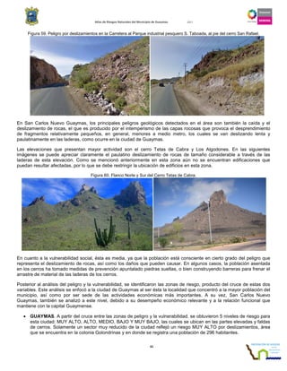 Atlas de Riesgos Naturales del Municipio de Guaymas 2011
61
Figura 59. Peligro por deslizamientos en la Carretera al Parque industrial pesquero S. Taboada, al pie del cerro San Rafael.
En San Carlos Nuevo Guaymas, los principales peligros geológicos detectados en el área son también la caída y el
deslizamiento de rocas, el que es producido por el intemperismo de las capas rocosas que provoca el desprendimiento
de fragmentos relativamente pequeños, en general, menores a medio metro, los cuales se van deslizando lenta y
paulatinamente en las laderas, como ocurre en la ciudad de Guaymas.
Las elevaciones que presentan mayor actividad son el cerro Tetas de Cabra y Los Algodones. En las siguientes
imágenes se puede apreciar claramente el paulatino deslizamiento de rocas de tamaño considerable a través de las
laderas de esta elevación. Como se mencionó anteriormente en esta zona aún no se encuentran edificaciones que
puedan resultar afectadas, por lo que se debe restringir la ubicación de edificios en esta zona.
Figura 60. Flanco Norte y Sur del Cerro Tetas de Cabra.
En cuanto a la vulnerabilidad social, ésta es media, ya que la población está consciente en cierto grado del peligro que
representa el deslizamiento de rocas, así como los daños que pueden causar. En algunos casos, la población asentada
en los cerros ha tomado medidas de prevención apuntalado piedras sueltas, o bien construyendo barreras para frenar el
arrastre de material de las laderas de los cerros.
Posterior al análisis del peligro y la vulnerabilidad, se identificaron las zonas de riesgo, producto del cruce de estas dos
variables. Este análisis se enfocó a la ciudad de Guaymas al ser ésta la localidad que concentró a la mayor población del
municipio, así como por ser sede de las actividades económicas más importantes. A su vez, San Carlos Nuevo
Guaymas, también se analizó a este nivel, debido a su desempeño económico relevante y a la relación funcional que
mantiene con la capital Guaymense.
• GUAYMAS. A partir del cruce entre las zonas de peligro y la vulnerabilidad, se obtuvieron 5 niveles de riesgo para
esta ciudad: MUY ALTO, ALTO, MEDIO, BAJO Y MUY BAJO, las cuales se ubican en las partes elevadas y faldas
de cerros. Solamente un sector muy reducido de la ciudad reflejó un riesgo MUY ALTO por deslizamientos, área
que se encuentra en la colonia Golondrinas y en donde se registra una población de 296 habitantes.
 