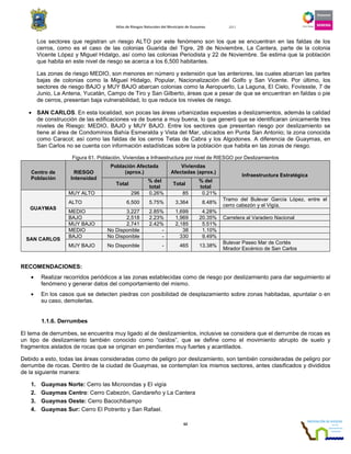 Atlas de Riesgos Naturales del Municipio de Guaymas 2011
62
Los sectores que registran un riesgo ALTO por este fenómeno son los que se encuentran en las faldas de los
cerros, como es el caso de las colonias Guarida del Tigre, 28 de Noviembre, La Cantera, parte de la colonia
Vicente López y Miguel Hidalgo, así como las colonias Periodista y 22 de Noviembre. Se estima que la población
que habita en este nivel de riesgo se acerca a los 6,500 habitantes.
Las zonas de riesgo MEDIO, son menores en número y extensión que las anteriores, las cuales abarcan las partes
bajas de colonias como la Miguel Hidalgo, Popular, Nacionalización del Golfo y San Vicente. Por último, los
sectores de riesgo BAJO y MUY BAJO abarcan colonias como la Aeropuerto, La Laguna, El Cielo, Fovissste, 7 de
Junio, La Antena, Yucatán, Campo de Tiro y San Gilberto, áreas que a pesar de que se encuentran en faldas o pie
de cerros, presentan baja vulnerabilidad, lo que reduce los niveles de riesgo.
• SAN CARLOS. En esta localidad, son pocas las áreas urbanizadas expuestas a deslizamientos, además la calidad
de construcción de las edificaciones va de buena a muy buena, lo que generó que se identificaran únicamente tres
niveles de Riesgo: MEDIO, BAJO y MUY BAJO. Entre los sectores que presentan riesgo por deslizamiento se
tiene al área de Condominios Bahía Esmeralda y Vista del Mar, ubicados en Punta San Antonio; la zona conocida
como Caracol; así como las faldas de los cerros Tetas de Cabra y los Algodones. A diferencia de Guaymas, en
San Carlos no se cuenta con información estadísticas sobre la población que habita en las zonas de riesgo.
Figura 61. Población, Viviendas e Infraestructura por nivel de RIESGO por Deslizamientos
Centro de
Población
RIESGO
Intensidad
Población Afectada
(aprox.)
Viviendas
Afectadas (aprox.)
Infraestructura Estratégica
Total
% del
total
Total
% del
total
GUAYMAS
MUY ALTO 296 0.26% 85 0.21%
ALTO 6,500 5.75% 3,364 8.48%
Tramo del Bulevar García López, entre el
cerro cabezón y el Vigía.
MEDIO 3,227 2.85% 1,699 4.28%
BAJO 2,518 2.23% 1,969 20.35% Carretera al Varadero Nacional
MUY BAJO 2,741 2.42% 2,185 5.51%
SAN CARLOS
MEDIO No Disponible - 38 1.10%
BAJO No Disponible - 330 9.49%
MUY BAJO No Disponible - 465 13.38%
Bulevar Paseo Mar de Cortés
Mirador Escénico de San Carlos
RECOMENDACIONES:
• Realizar recorridos periódicos a las zonas establecidas como de riesgo por deslizamiento para dar seguimiento al
fenómeno y generar datos del comportamiento del mismo.
• En los casos que se detecten piedras con posibilidad de desplazamiento sobre zonas habitadas, apuntalar o en
su caso, demolerlas.
1.1.6. Derrumbes
El tema de derrumbes, se encuentra muy ligado al de deslizamientos, inclusive se considera que el derrumbe de rocas es
un tipo de deslizamiento también conocido como “caídos”, que se define como el movimiento abrupto de suelo y
fragmentos aislados de rocas que se originan en pendientes muy fuertes y acantilados.
Debido a esto, todas las áreas consideradas como de peligro por deslizamiento, son también consideradas de peligro por
derrumbe de rocas. Dentro de la ciudad de Guaymas, se contemplan los mismos sectores, antes clasificados y divididos
de la siguiente manera:
1. Guaymas Norte: Cerro las Microondas y El vigía
2. Guaymas Centro: Cerro Cabezón, Gandareño y La Cantera
3. Guaymas Oeste: Cerro Bacochibampo
4. Guaymas Sur: Cerro El Potrerito y San Rafael.
 