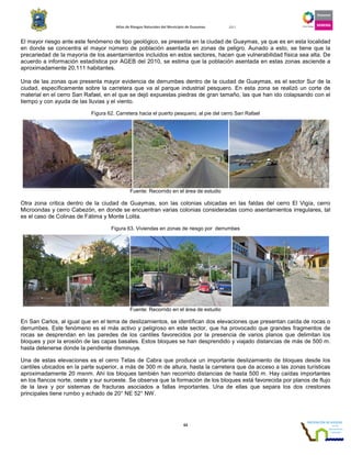 Atlas de Riesgos Naturales del Municipio de Guaymas 2011
63
El mayor riesgo ante este fenómeno de tipo geológico, se presenta en la ciudad de Guaymas, ya que es en esta localidad
en donde se concentra el mayor número de población asentada en zonas de peligro. Aunado a esto, se tiene que la
precariedad de la mayoría de los asentamientos incluidos en estos sectores, hacen que vulnerabilidad física sea alta. De
acuerdo a información estadística por AGEB del 2010, se estima que la población asentada en estas zonas asciende a
aproximadamente 20,111 habitantes.
Una de las zonas que presenta mayor evidencia de derrumbes dentro de la ciudad de Guaymas, es el sector Sur de la
ciudad, específicamente sobre la carretera que va al parque industrial pesquero. En esta zona se realizó un corte de
material en el cerro San Rafael, en el que se dejó expuestas piedras de gran tamaño, las que han ido colapsando con el
tiempo y con ayuda de las lluvias y el viento.
Figura 62. Carretera hacia el puerto pesquero, al pie del cerro San Rafael
Fuente: Recorrido en el área de estudio
Otra zona critica dentro de la ciudad de Guaymas, son las colonias ubicadas en las faldas del cerro El Vigía, cerro
Microondas y cerro Cabezón, en donde se encuentran varias colonias consideradas como asentamientos irregulares, tal
es el caso de Colinas de Fátima y Monte Lolita.
Figura 63. Viviendas en zonas de riesgo por derrumbes
Fuente: Recorrido en el área de estudio
En San Carlos, al igual que en el tema de deslizamientos, se identifican dos elevaciones que presentan caída de rocas o
derrumbes. Este fenómeno es el más activo y peligroso en este sector, que ha provocado que grandes fragmentos de
rocas se desprendan en las paredes de los cantiles favorecidos por la presencia de varios planos que delimitan los
bloques y por la erosión de las capas basales. Estos bloques se han desprendido y viajado distancias de más de 500 m.
hasta detenerse donde la pendiente disminuye.
Una de estas elevaciones es el cerro Tetas de Cabra que produce un importante deslizamiento de bloques desde los
cantiles ubicados en la parte superior, a más de 300 m de altura, hasta la carretera que da acceso a las zonas turísticas
aproximadamente 20 msnm. Ahí los bloques también han recorrido distancias de hasta 500 m. Hay caídas importantes
en los flancos norte, oeste y sur suroeste. Se observa que la formación de los bloques está favorecida por planos de flujo
de la lava y por sistemas de fracturas asociados a fallas importantes. Una de ellas que separa los dos crestones
principales tiene rumbo y echado de 20° NE 52° NW.
 