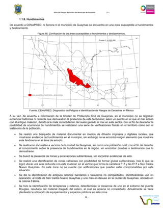 Atlas de Riesgos Naturales del Municipio de Guaymas 2011
65
1.1.8. Hundimientos
De acuerdo a CENAPRED, ni Sonora ni el municipio de Guaymas se encuentra en una zona susceptible a hundimientos
y deslizamiento.
Figura 66. Zonificación de las áreas susceptibles a hundimientos y deslizamientos.
Fuente: CENAPRED. Diagnostico de Peligros e Identificación de Riesgos de Desastres en México
A su vez, de acuerdo a información de la Unidad de Protección Civil de Guaymas, en el municipio no se registran
evidencia históricas ni reciente que demuestren la presencia de este fenómeno; salvo un evento en el que el mar arrasó
con el antiguo malecón, debido a la mala consolidación del suelo ganado al mar en este sector. Con el fin de descartar la
posibilidad de ocurrencia de hundimientos se realizaron una serie de verificaciones físicas en el territorio como con el
testimonio de la población.
• Se realizó una búsqueda de material documental en medios de difusión impresos y digitales locales, que
mostraran evidencia de hundimientos en el municipio, sin embargo no se encontró ningún elemento que mostrara
este fenómeno en el área de estudio.
• Se realizaron encuestas a vecinos de la ciudad de Guaymas, así como a la población rural, con el fin de detectar
el conocimiento sobre la presencia de hundimientos en la región, sin encontrar pruebas o testimonios que lo
demostraran.
• Se buscó la presencia de minas y excavaciones subterráneas, sin encontrar evidencias de esto.
• Se realizó una identificación de zonas calcáreas con posibilidad de formar grutas subterráneas, tras lo que se
logró ubicar una área reducida con este material, en el vértice que forma la carretera F15 y las E17 a San Carlos
Nuevo Guaymas. En esta zona no se cuenta con edificaciones que puedan estar comprometidas por esta
situación.
• Se dio la identificación de antiguos rellenos Sanitarios o basureros no compactados, identificándose uno en
operación, al norte de San Carlos Nuevo Guaymas y uno más en desuso en la ciudad de Guaymas, ubicado en
la colonia Fátima.
• Se hizo la identificación de terraplenes y rellenos, detectándose la presencia de uno en el extremo del puente
Douglas, resultado del material dragado del estero, el cual se aprecia no consolidado. Actualmente se tiene
planteado la ubicación de equipamientos y espacios públicos en esta zona.
 