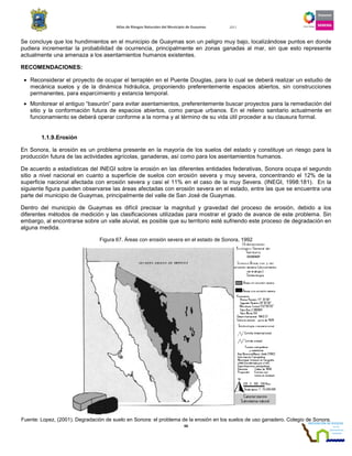 Atlas de Riesgos Naturales del Municipio de Guaymas 2011
66
Se concluye que los hundimientos en el municipio de Guaymas son un peligro muy bajo, localizándose puntos en donde
pudiera incrementar la probabilidad de ocurrencia, principalmente en zonas ganadas al mar, sin que esto represente
actualmente una amenaza a los asentamientos humanos existentes.
RECOMENDACIONES:
• Reconsiderar el proyecto de ocupar el terraplén en el Puente Douglas, para lo cual se deberá realizar un estudio de
mecánica suelos y de la dinámica hidráulica, proponiendo preferentemente espacios abiertos, sin construcciones
permanentes, para esparcimiento y estancia temporal.
• Monitorear el antiguo “basurón” para evitar asentamientos, preferentemente buscar proyectos para la remediación del
sitio y la conformación futura de espacios abiertos, como parque urbanos. En el relleno sanitario actualmente en
funcionamiento se deberá operar conforme a la norma y al término de su vida útil proceder a su clausura formal.
1.1.9.Erosión
En Sonora, la erosión es un problema presente en la mayoría de los suelos del estado y constituye un riesgo para la
producción futura de las actividades agrícolas, ganaderas, así como para los asentamientos humanos.
De acuerdo a estadísticas del INEGI sobre la erosión en las diferentes entidades federativas, Sonora ocupa el segundo
sitio a nivel nacional en cuanto a superficie de suelos con erosión severa y muy severa, concentrando el 12% de la
superficie nacional afectada con erosión severa y casi el 11% en el caso de la muy Severa. (INEGI, 1998:181). En la
siguiente figura pueden observarse las áreas afectadas con erosión severa en el estado, entre las que se encuentra una
parte del municipio de Guaymas, principalmente del valle de San José de Guaymas.
Dentro del municipio de Guaymas es difícil precisar la magnitud y gravedad del proceso de erosión, debido a los
diferentes métodos de medición y las clasificaciones utilizadas para mostrar el grado de avance de este problema. Sin
embargo, al encontrarse sobre un valle aluvial, es posible que su territorio esté sufriendo este proceso de degradación en
alguna medida.
Figura 67. Áreas con erosión severa en el estado de Sonora, 1992
Fuente: Lopez, (2001). Degradación de suelo en Sonora: el problema de la erosión en los suelos de uso ganadero. Colegio de Sonora.
 