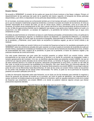 Atlas de Riesgos Naturales del Municipio de Guaymas 2011
67
Erosión Hídrica:
De acuerdo a SEMARNAT, la erosión de los suelos por causa de la lluvia involucra a tres fases o etapas. Primero, el
desprendimiento de las partículas del suelo de la superficie del mismo; segundo, el transporte de dichas partículas
desprendidas; y por último, la depositación de las partículas desprendidas y transportadas.
En el municipio, el proceso erosivo se ve favorecido también por el mal manejo del suelo y la actividad de deforestación,
por lo que es necesario implementar programas tendientes a controlar el proceso de erosión de los terrenos. El clima es
también responsable de la erosión del suelo, ya que en climas secos, áridos o semiáridos, como es el caso del de
Guaymas, se reciben pocas precipitaciones al año, pero cuando cae lluvia lo hace frecuentemente de forma torrencial. A
su vez, la falta de agua provoca también que la vegetación sea escasa y que aporte poca materia orgánica al suelo y le
proporcione una débil protección. La escasez de vegetación y la pendiente del territorio facilitan que el agua corra
arrastrando el suelo.
El análisis de este fenómeno en el territorio se basa en cuatro factores principales: primeramente el clima, en particular la
precipitación y la temperatura; segundo, su resistencia natural a la dispersión, su capacidad de infiltración y su velocidad
de transmisión del agua. En tercer lugar se encuentra la topografía, particularmente la inclinación, la longitud y la forma
de la pendiente, y finalmente, como cuarto factor se encuentra la cobertura vegetal, ya sea en forma viviente o de
residuos.
La determinación del peligro por erosión hídrica en el municipio de Guaymas se basó en los resultados expresados por la
SEMARNAT sobre las condiciones actuales del suelo nacional, en el que muestra el promedio de la pérdida de suelo por
erosión hídrica, expresada en toneladas por hectárea al año, en función de los factores de erosividad de la lluvia, el factor
de erosionabilidad del suelo, longitud de la pendiente, el grado de la pendiente, el factor de cobertura vegetal y las
prácticas mecánicas de control de erosión.
Con esto puede observarse que gran parte del municipio presenta un peligro NULO por erosión hídrica, visible
principalmente en las zonas de valles que conforman el territorio y en donde se concentran las localidades rurales y
campos agropecuarios del municipio. A su vez, se identifican algunas áreas que presentan erosión LIGERA, las que se
conforman por algunas partes elevadas de las sierras Santa Úrsula, La Ventana, El Aguaje y El Bacatete. Inclusive uno
de estos sectores alcanza a la ciudad de Guaymas, abarcando principalmente la zona norte y la parte sur del valle de
San José, en donde se encuentran las localidades de La Salvación, San José, Santa Clara, por mencionar algunas. De
acuerdo a esta información la parte sin urbanizar de Guaymas Norte presenta una erosión MEDIA, la que llega a abarcar
parte del cerro de las Microondas hasta Bacochibampo. El resto de las zonas con erosión hídrica media se encuentran
en las partes más elevadas de las sierras antes mencionadas. Por último, la parte sur de la península de Guaymas
presenta una erosión calificada como ALTA.
La falta de información disponible sobre este fenómeno, es sin duda una de las limitantes para entender la magnitud y
ritmos de evolución del proceso de erosión en el municipio, así como el grado de afectación. Las observaciones en
campo confirman la limitada presencia de erosión hídrica en el territorio, salvo en aquellos sectores al norte de la ciudad
de Guaymas que presentaron una erosión MEDIA y en donde se pudieron observar algunos arroyos que drenan
produciendo espolones laterales.
Figura 68. Parte sur del valle de San José con erosión hídrica.
 