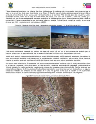 Atlas de Riesgos Naturales del Municipio de Guaymas 2011
68
Tal es el caso de la parte sur del valle de San José de Guaymas. A través de éste corren varios escurrimientos que se
unen en el arroyo San José, para desembocar en el Estero El Rancho. Las principales afectaciones se tienen en el área
contenida entre el cerro de las Microondas y el libramiento de la carretera F15. En esta zona se encuentran varias
localidades rurales, como es el caso de Santa Clara, El Arroyo, San José de Guaymas, Lomas de Colosio y La
Salvación, las que se ven severamente afectadas en épocas de intensas lluvias, por la erosión generada por el cauce de
este arroyo. En esta zona se observa una pérdida de cobertura vegetal. En la siguiente imagen se muestra el cauce del
río en el año 2009 y posteriormente como luce en el 2011.
Figura 69. Cauce del arroyo San José, a la altura del puente de la carretera F15, en el 2009 y en el 2011.
Este sector actualmente presenta una pérdida de áreas de cultivo, ya sea por la incorporación de terrenos para la
mancha urbana o por lo poco redituable que es esta actividad para los productores asentados en esta zona.
Dentro de la mancha urbana también se identifican puntos en donde se está dando la erosión del terreno. La mayoría de
éstos se ubican en las faldas o pie de cerros y se encuentran en zonas sin pavimentar, por lo que es visible identificar
material de arrastre generado por el escurrimiento del agua de lluvia, así como surcos generados por éstos.
Una de las áreas más críticas en este tema, son las colonias ubicadas en las faldas del cerro el vigía y Microondas, como
es el caso de Colinas de Fátima. Este sector se caracteriza por concentrar asentamientos irregulares, principalmente de
vivienda precaria, los cuales se han ido instalando sin respetar las zonas de escurrimiento pluvial. Esto ha generado una
problemática en épocas de lluvias, debido al material de arrastre de los escurrimientos que han obstaculizado en algunos
casos las vialidades de terraceía en este sector. A su vez, hay puntos en los que la erosión ha ido avanzando,
ensanchando el cauce de los escurrimientos y poniendo en riesgo a las viviendas asentadas en sus márgenes.
Figura 70. Evidencia de erosión hídrica en la colonia Colinas de Fátima
 