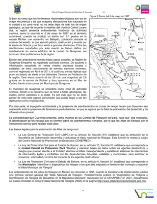 Atlas de Riesgos Naturales del Municipio de Guaymas 2011
6
Si bien es cierto que los fenómenos hidrometeorológicos son los de
mayor recurrencia y los que mayores afectaciones han causado en
el ciudad y su zona rural, no se debe dejar de lado los de origen
geológico, ya que de acuerdo a reseñas del cronista Carlos Lucero
Aja, la región presenta antecedentes históricos de actividad
sísmica, como lo ocurrido el 3 de mayo de 1887 en el territorio
sonorense, cuando se produjo un sismo con 8.1 grados en la
escala Richter con epicentro en Batepito, población ubicada el
noreste del estado, lo que sembró pánico, destrucción y muerte por
la sierra de Sonora y se hizo sentir a grandes distancias. Entre las
afectaciones reportadas por este evento se tienen daños por
cuarteaduras en varios edificios de la ciudad de Guaymas, así
como en otras poblaciones de la región.
Desde ese antecedente remoto hasta casos actuales, la Región de
Guaymas-Empalme ha registrado actividad sísmica. De acuerdo a
información recopilada en varios medios impresos locales y
estatales, se tiene conocimiento de eventos sísmicos recientes,
como el registrado en Abril de 2011, el cual tuvo varias réplicas que
puso en estado de alerta a los diferentes Centros de Población de
la región. Este sismo ocurrió el día 26 con una magnitud de 5.6
grados en la escala de Richter y tuvo epicentro en el Mar de
Cortés, frente a las costas del Municipio de Guaymas.
El municipio de Guaymas se considera como zona de actividad
sísmica, debido a la cercanía que se tiene a fallas geológicas, las
cuales corren paralelas a la costa. Es por esto que no se debe
perder de vista este agente perturbador que puede llegar a ser tan
destructivo como impredecible.
Por otra parte, la topografía accidentada y la presencia de asentamientos en zonas de riesgo hacen que Guaymas sea
vulnerable ante la presencia de fenómenos perturbadores, lo que se agrava por la falta de planeación del desarrollo y de
infraestructura pluvial.
La vulnerabilidad que Guaymas presenta, como muchos de los Centros de Población del país, hace que sea necesario,
la identificación de los riesgos que se ciernen sobre los asentamientos humanos, por lo que los Atlas de Riesgos son el
instrumento técnico para realizar esta labor.
Las bases legales para la elaboración de Atlas de riesgo son:
• La Ley General de Protección Civil (LGPC) en su artículo 12, fracción XVI, establece que es atribución de la
Secretaría de Gobernación desarrollar y actualizar el Atlas Nacional de Riesgos. Esta función la realiza a través
del Centro Nacional de Prevención de Desastres (CENEPRED)
• La Ley de Protección Civil para el Estado de Sonora, en su artículo 13, fracción IV, establece que corresponde a
la Unidad Estatal de Protección Civil “Diseñar y elaborar bases de datos sobre los agentes destructivos y
riesgos que puedan afectar a la Entidad; elaborar el Atlas correspondiente y establecer sistemas de intercambio
de información ágiles y confiables con las dependencias federales, estatales y municipales, para anticipar la
presencia, intensidad y control del impacto de los agentes destructivos”
• La Ley de Protección Civil para el Estado de Sonora, en su artículo 6, fracción IV, establece que corresponde a
los Municipios “Identificar y diagnosticar los riesgos a los que está expuesto el territorio del municipio y elaborar
el Atlas Municipal de Riesgos”
Los antecedentes de los Atlas de Riesgos en México se remontan a 1991, cuando la Secretaría de Gobernación publicó
una primera versión general del “Atlas Nacional de Riesgos”. Posteriormente publicó el “Diagnóstico de Peligros e
Identificación de Riesgos de Desastres en la República Mexicana” elaborado por el CENAPRED en 2001. Actualmente
se puede consultar en línea el Atlas Nacional de Riesgos (ANR) en la página http://www.atlasnacionalderiesgos.gob.mx/.
Figura 2.Sismo del 3 de mayo de 1887
 