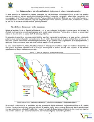 Atlas de Riesgos Naturales del Municipio de Guaymas 2011
72
1.2. Riesgos, peligros y/o vulnerabilidad ante fenómenos de origen Hidrometeorológico
En este apartado se presentan los riesgos generados por los fenómenos hidrometeorológicos, es decir de aquellos
eventos atmosféricos que por su elevado potencial energético, frecuencia, intensidad y aleatoriedad representan una
amenaza para el ser humano y el medio ambiente. Para su análisis se dividen en: Ciclones, que contemplan huracanes y
ondas tropicales; tormentas eléctricas, sequías, temperaturas máximas extremas, vientos fuertes, inundaciones y masas
de aire frío, en el que se incluyen heladas, granizo y nevadas.
1.2.1.Ciclones (Huracanes y ondas tropicales)
Debido a la ubicación de la República Mexicana y por la gran extensión de litorales con que cuenta, su territorio es
afectado continuamente por ciclones tropicales, tanto en las costas del océano Pacífico, área en donde se encuentra el
estado de Sonora, como en las del Golfo de México y el Caribe.
De acuerdo al recorrido y comportamiento histórico que han mantenido los ciclones en el país, se han establecido
patrones que ilustran el posible comportamiento de un ciclón, dependiendo de la zona ciclogenética en la que se
encuentra y de las condiciones ambientales prevalecientes, lo que permite hacer un pronóstico de su comportamiento y
definir las zonas que podrían verse afectadas durante la evolución del fenómeno.
En base a esta información, CENAPRED ha generado un mapa que regionaliza el peligro por incidencia de ciclones. En
este gráfico, es posible identificar que el municipio de Guaymas se localiza en una zona propensa a ser afectada
presentando un peligro clasificado como bajo.
Figura 72. Mapa de Peligro por incidencia de ciclones.
Fuente: CENAPRED, Diagnóstico de Peligros e Identificación de Riesgos y Desastres en México.
De acuerdo a CENAPRED, la temporada en que se registran estos fenómenos hidrometeorológicos en el Océano
Pacífico, comienza en la primera quincena del mes de Mayo y finaliza a principios de Noviembre, siendo septiembre el
mes que presenta más actividad. Para Sonora y para el municipio de Guaymas específicamente, los meses que registran
más eventos ciclónicos que afectan directamente al territorio son Agosto, Septiembre y Octubre.
 