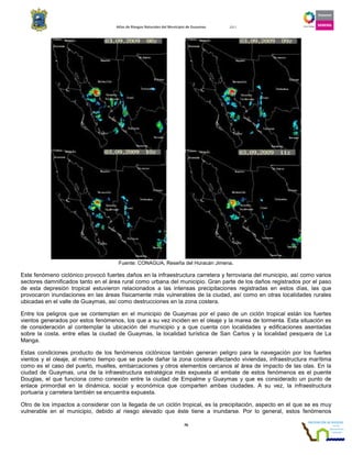 Atlas de Riesgos Naturales del Municipio de Guaymas 2011
76
Fuente: CONAGUA, Reseña del Huracán Jimena.
Este fenómeno ciclónico provocó fuertes daños en la infraestructura carretera y ferroviaria del municipio, así como varios
sectores damnificados tanto en el área rural como urbana del municipio. Gran parte de los daños registrados por el paso
de esta depresión tropical estuvieron relacionados a las intensas precipitaciones registradas en estos días, las que
provocaron inundaciones en las áreas físicamente más vulnerables de la ciudad, así como en otras localidades rurales
ubicadas en el valle de Guaymas, así como destrucciones en la zona costera.
Entre los peligros que se contemplan en el municipio de Guaymas por el paso de un ciclón tropical están los fuertes
vientos generados por estos fenómenos, los que a su vez inciden en el oleaje y la marea de tormenta. Esta situación es
de consideración al contemplar la ubicación del municipio y a que cuenta con localidades y edificaciones asentadas
sobre la costa, entre ellas la ciudad de Guaymas, la localidad turística de San Carlos y la localidad pesquera de La
Manga.
Estas condiciones producto de los fenómenos ciclónicos también generan peligro para la navegación por los fuertes
vientos y el oleaje, al mismo tiempo que se puede dañar la zona costera afectando viviendas, infraestructura marítima
como es el caso del puerto, muelles, embarcaciones y otros elementos cercanos al área de impacto de las olas. En la
ciudad de Guaymas, una de la infraestructura estratégica más expuesta al embate de estos fenómenos es el puente
Douglas, el que funciona como conexión entre la ciudad de Empalme y Guaymas y que es considerado un punto de
enlace primordial en la dinámica, social y económica que comparten ambas ciudades. A su vez, la infraestructura
portuaria y carretera también se encuentra expuesta.
Otro de los impactos a considerar con la llegada de un ciclón tropical, es la precipitación, aspecto en el que se es muy
vulnerable en el municipio, debido al riesgo elevado que éste tiene a inundarse. Por lo general, estos fenómenos
 