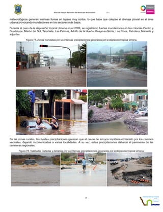Atlas de Riesgos Naturales del Municipio de Guaymas 2011
77
meteorológicos generan intensas lluvias en lapsos muy cortos, lo que hace que colapse el drenaje pluvial en el área
urbana provocando inundaciones en los sectores más bajos.
Durante el paso de la depresión tropical Jimena en el 2009, se registraron fuertes inundaciones en las colonias Centro y
Guadalupe, Misión del Sol, Tetabiate, Las Palmas, Adolfo de la Huerta, Guaymas Norte, Los Pinos, Petrolera, Marsella y
adjuntas.
Figura 77. Zonas inundadas por las intensas precipitaciones generadas por la depresión tropical Jimena.
En las zonas rurales, las fuertes precipitaciones generan que el cauce de arroyos impidiera el tránsito por los caminos
vecinales, dejando incomunicadas a varias localidades. A su vez, estas precipitaciones dañaron el pavimento de las
carreteras regionales.
Figura 78. Vialidades cortadas y dañadas por las intensas precipitaciones generadas por la depresión tropical Jimena.
 