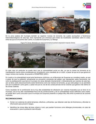 Atlas de Riesgos Naturales del Municipio de Guaymas 2011
78
En la zona costera del municipio también se registran mareas de tormenta, las cuales acompañan a fenómenos
hidrometeorológicos de este tipo. Esto representa una amenaza para todas las localidades asentadas sobre la costa,
entre las que se encuentra San Carlos, la ciudad de Guaymas y La Manga.
Figura 79. Zonas afectadas por mera de tormenta durante la depresión tropical Jimena.
En este caso en particular se puede decir que la vulnerabilidad social es alta, ya que la marea de tormenta es la
manifestación menos obvia considerada por la población como resultado de un ciclón, a pesar de que es la que genera el
mayor número de muertes, de acuerdo a CENAPRED (2001).
En cuanto a la vulnerabilidad social ante fenómenos ciclónicos, en el Municipio de Guaymas se considera media, ya que
a pesar de que la población actualmente se encuentra consciente del peligro que representan estos fenómenos, así
como la predisposición que tiene el municipio de verse afectado directamente o indirectamente por eventos de este tipo,
aún se tiene cierto desconocimiento sobre fenómenos como las mareas de tormenta, ya que este peligro no es asimilado
aún por la población como grave, a pesar de que es una de las consecuencias de los ciclones que genera más daños en
las zonas costeras.
Como resultado de la combinación de la muy alta probabilidad de afectación por ciclones tropicales que se tiene en el
municipio, de la muy alta vulnerabilidad física de las construcciones y de la vulnerabilidad social calificada como media,
se puede decir como concusión que el municipio de Guaymas presenta un peligro Muy Alto ante la presencia de ciclones
tropicales.
RECOMENDACIONES:
• Contar con sistemas de alerta temprana, efectivos y eficientes, que detecten este tipo de fenómenos y difundan la
información para prevenir riesgos.
• Identificar las zonas altas del área urbana y rural, que puedan funcionar como alberges provisionales, en caso de
evacuación o para la población damnificada.
 