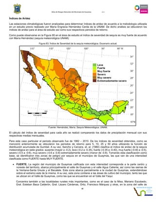 Atlas de Riesgos Naturales del Municipio de Guaymas 2011
82
Índices de Aridez
Las estaciones climatológicas fueron analizadas para determinar índices de aridez de acuerdo a la metodología utilizada
en un estudio previo realizado por María Engracia Hernández Cerda de la UNAM. De dicho análisis se obtuvieron los
índices de aridez para el área de estudio así como sus respectivos periodos de retorno.
Como puede observarse en la Figura 80 en el área de estudio el índice de severidad de sequía es muy fuerte de acuerdo
con María Hernández (sequía meteorológica UNAM).
Figura 83. Índice de Severidad de la sequía meteorológica. Escenario actual.
Fuente: Hernández, María. Sequía Meteorológica. UNAM.
El cálculo del índice de severidad para cada año se realizó comparando los datos de precipitación mensual con sus
respectivas medias mensuales.
Para este caso particular el periodo observado fue de 1982 – 2010. De los índices de severidad obtenidos, como se
mencionó anteriormente se obtuvieron los periodos de retorno para 5, 10, 25 y 50 años utilizando la función de
distribución acumulada de Gumbel. A su vez, Sancho y Cervera, et. al. (1980) clasifica el índice de aridez de la sequía
meteorológica en siete grados: ausente (mayor a -0.2), leve (-0.2 a -0.35), fuerte (-0.35 a -0.40), muy fuerte (-0.40 a -0.5),
severo (-0.5 a -0.6), muy severo (-0.6 a -0.8) extremadamente severo (menor de -0.8). Tomando esta clasificación como
base, se identificaron tres zonas de peligro por sequía en el municipio de Guaymas, las que van de una intensidad
clasificada como FUERTE hasta MUY FUERTE.
• FUERTE. La región del municipio de Guaymas calificada con esta intensidad corresponde a la parte centro y
noreste del territorio, abarca principalmente el valle de Guaymas y el valle Agua Caliente, así como las sierras de
la Ventana-Santa Úrsula y el Bacatete. Esta zona abarca parcialmente a la ciudad de Guaymas, extendiéndose
sobre el extremo este de la misma. A su vez, esta zona contiene a las áreas de cultivo del municipio, tanto las que
se ubican en el Valle de Guaymas, como las que se encuentran en el Valle del Yaqui.
Concentra también a las localidades rurales más importantes, como es el caso de la Misa, Mariano Escobedo,
Gral. Esteban Baca Calderón, Gral. Lázaro Cárdenas, Ortiz, Francisco Márquez y otras, en la zona del valle de
 