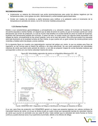 Atlas de Riesgos Naturales del Municipio de Guaymas 2011
87
RECOMENDACIONES:
• Implementar un sistema de información que emita recomendaciones para evitar los efectos negativos por las
temperaturas altas, como golpes de calor, deshidratación y enfermedades gastrointestinales.
• Contar con medios de monitoreo y alerta temprana para notificar a la población sobre el incremento de la
temperatura en periodos de verano, con el fin de tomar medidas precautorias.
1.2.5.Vientos Fuertes
Debido a sus características geomorfológicas y principalmente a su ubicación costera, el municipio de Guaymas se
encuentra expuesto a vientos fuertes. Un aspecto que se debe de tomar en cuenta, es que el municipio cuenta con varias
elevaciones que sirven de protección, lo cual es mucho más benéfico en el área donde se ubica la ciudad de Guaymas,
localidad más densamente poblada del municipio. A pesar de esto, la ciudad cuenta con algunas áreas expuestas a las
ráfagas de viento, principalmente en las zonas costeras, como es el caso del puerto. Otra zona que queda muy expuesta
ante este fenómeno es la localidad turística de San Carlos, la que cuenta con un gran número de construcciones como
viviendas y hoteles sobre las playas y zonas costeras.
En la siguiente figura se muestra una regionalización nacional del peligro por viento, la que se emplea para fines de
ingeniería, en las normas para el diseño de edificios y de otras estructuras. Se usa como parámetro las velocidades
máximas de viento que tiene cierto periodo de retorno, y con ella se preparan mapas de curvas llamadas isotacas que
corresponden a sitios con una misma velocidad máxima de viento.
Figura 89. Velocidades regionales de viento en la República Mexicana CFE - IIE
Fuente: CENAPRED 2001, Diagnóstico de Peligros e Identificación de Riesgos de Desastres en México
A su vez, para fines de protección civil CENAPRED generó un mapa que presenta regiones con valores similares de
intensidad máxima de viento, en el que se divide al país en cuatro zonas que representan bandas de velocidad máxima
de viento que ocurren en promedio una vez cada 50 años. Cabe señalar que la velocidad del viento fluctúa en forma
continua y puede alcanzar picos muy superiores al promedio, debido a los efectos de ráfaga.
 
