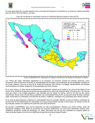 Atlas de Riesgos Naturales del Municipio de Guaymas 2011
88
En esta regionalización se puede apreciar que el municipio de Guaymas se encuentra en un área con vientos promedios
que van de los 140 a los 240 km. por hora.
Figura 90. Zonificación de velocidades máximas en la Republica Mexicana basada en datos de CFE
Fuente: CENAPRED 2001, Diagnóstico de Peligros e Identificación de Riesgos de Desastres en México
Los vientos de mayor intensidad registrados en el municipio, se producen durante los eventos ciclónicos, como
huracanes. Estos fenómenos aumentan la vulnerabilidad del municipio y principalmente de las localidades ubicadas en
las zonas costeras, como es el caso de la ciudad de Guaymas, San Carlos y La Manga, asentamientos que pueden
verse afectados por fuertes ráfagas de viento generadas por estos eventos.
En la zona urbana, el viento afecta principalmente a la población ubicada en la periferia, así como en las faldas de los
cerros. En la ciudad de Guaymas las zonas más expuestas son el sector de Guaymas Norte y Guaymas Sur, así como la
zona del puerto y los muelles pesqueros. Las viviendas que se ubican en cerros, como es el caso de las colonia
Golondrinas, Monte Lolita y Punta Arena, presentan una vulnerabilidad física ALTA, ya que gran parte de estas viviendas
están construidas con materiales como láminas de cartón o metálicas, materiales muy vulnerables ante vientos intensos.
En la zona de Bacochibampo y Miramar la vulnerabilidad física se considera MEDIA, ya que la calidad y materiales de
construcción de las edificaciones ahí asentadas son buenos. Esto también sucede en San Carlos, en donde muchas de
las viviendas cuentan con sistemas de protección ante estos fenómenos.
De acuerdo a CENAPRED, otros de los elementos con alta susceptibilidad a dañarse con vientos fuertes, están las
estructuras metálicas. Entre éstas se encuentran los anuncios publicitarios, así como otros elementos urbanos como
señalética, semáforos, postes de alumbrado, etc. Estas estructuras son las que han reportado los mayores daños en
caso de vientos fuertes, como fue en el 2009 tras el paso de la tormenta tropical Jimena.
 