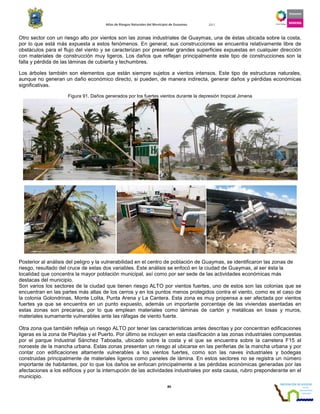 Atlas de Riesgos Naturales del Municipio de Guaymas 2011
89
Otro sector con un riesgo alto por vientos son las zonas industriales de Guaymas, una de éstas ubicada sobre la costa,
por lo que está más expuesta a estos fenómenos. En general, sus construcciones se encuentra relativamente libre de
obstáculos para el flujo del viento y se caracterizan por presentar grandes superficies expuestas en cualquier dirección
con materiales de construcción muy ligeros. Los daños que reflejan principalmente este tipo de construcciones son la
falla y pérdida de las láminas de cubierta y techumbres.
Los árboles también son elementos que están siempre sujetos a vientos intensos. Este tipo de estructuras naturales,
aunque no generan un daño económico directo, si pueden, de manera indirecta, generar daños y pérdidas económicas
significativas.
Figura 91. Daños generados por los fuertes vientos durante la depresión tropical Jimena
Posterior al análisis del peligro y la vulnerabilidad en el centro de población de Guaymas, se identificaron las zonas de
riesgo, resultado del cruce de estas dos variables. Este análisis se enfocó en la ciudad de Guaymas, al ser ésta la
localidad que concentra la mayor población municipal, así como por ser sede de las actividades económicas más
destacas del municipio.
Son varios los sectores de la ciudad que tienen riesgo ALTO por vientos fuertes, uno de estos son las colonias que se
encuentran en las partes más altas de los cerros y en los puntos menos protegidos contra el viento, como es el caso de
la colonia Golondrinas, Monte Lolita, Punta Arena y La Cantera. Esta zona es muy propensa a ser afectada por vientos
fuertes ya que se encuentra en un punto expuesto, además un importante porcentaje de las viviendas asentadas en
estas zonas son precarias, por lo que emplean materiales como láminas de cartón y metálicas en losas y muros,
materiales sumamente vulnerables ante las ráfagas de viento fuerte.
Otra zona que también refleja un riesgo ALTO por tener las características antes descritas y por concentran edificaciones
ligeras es la zona de Playitas y el Puerto. Por último se incluyen en esta clasificación a las zonas industriales compuestas
por el parque Industrial Sánchez Taboada, ubicado sobre la costa y el que se encuentra sobre la carretera F15 al
noroeste de la mancha urbana. Estas zonas presentan un riesgo al ubicarse en las periferias de la mancha urbana y por
contar con edificaciones altamente vulnerables a los vientos fuertes, como son las naves industriales y bodegas
construidas principalmente de materiales ligeros como paneles de lámina. En estos sectores no se registra un número
importante de habitantes, por lo que los daños se enfocan principalmente a las pérdidas económicas generadas por las
afectaciones a los edificios y por la interrupción de las actividades industriales por esta causa, rubro preponderante en el
municipio.
 