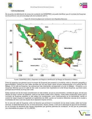 Atlas de Riesgos Naturales del Municipio de Guaymas 2011
91
1.2.6.Inundaciones
De acuerdo a la delimitación de zonas de inundación de CENAPRED, se puede identificar que el municipio de Guaymas
se encuentra en una zona de peligro alto de inundación (2011).
Figura 93. Zonas de peligros por inundación de la República Mexicana.
Fuente: CENAPRED (2001), Diagnóstico de Peligros e Identificación de Riesgos de Desastres en México.
Entre los aspectos que generan que el municipio de Guaymas sea propenso a inundarse, está su ubicación geográfica y
geomorfológica. Cuenta con dos valles aluviales por los que fluyen varios arroyos pertenecientes a la cuenca del Río
Mátape. En el valle de Guaymas, las subcuencas más importantes corresponden a la del río Mátape – Empalme y a la
Guaymas. Mientras que en el valle de San José, la cuenca más importante es la del Arroyo Guaymas, que tiene como
principal escurrimiento al arroyo San José.
Estas cuencas son las de mayor consideración en este análisis, ya que su escurrimiento y venidas de agua, son las que
afectan al mayor número de población, tanto en las áreas rurales como urbanas. Todas estas condiciones hacen que el
municipio de Guaymas presente un alto peligro de inundaciones, como históricamente se ha demostrado, siendo el
evento de mayor impacto el registrado en septiembre de 2009, cuando se inundaron diferentes colonias de la ciudad y
localidades del área rural tras el paso de la depresión tropical Jimena.
En la zona del valle de Guaymas, entre los factores que provocan la inundación de las áreas rurales, están las lluvias
intensas, el desbordamiento de ríos, la rotura de bordos, diques, presas, o bien por la descarga de agua de los embalses.
En el municipio se identifican tres cauces importantes que generan planicies de inundación, en las que se contemplan
dos intensidades de peligro: ALTO y MEDIO.
 