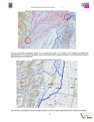 Atlas de Riesgos Naturales del Municipio de Guaymas 2011
93
Figura 95. Detalle de la cuenca, Bordo de Ortiz y presa Punta de Agua
Otro de los puntos conflictivos dentro de la cuenca del arroyo “Los Cuates” es el poblado de Maytorena,
perteneciente al municipio de Empalme, que se encuentra entre el cauce principal y la vía del ferrocarril y que ha
sido escenario de inundaciones.
Figura 96. Ubicación del poblado de Maytorena
Este arroyo es susceptible a lluvias de larga duración y pone en riesgo específicamente la ciudad de Empalme.
 