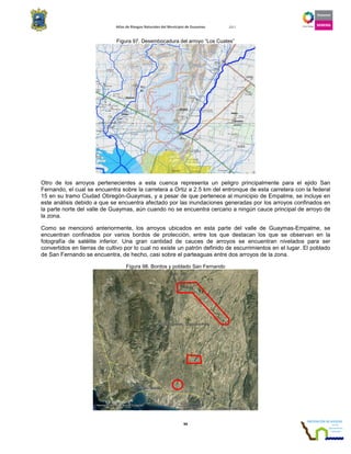 Atlas de Riesgos Naturales del Municipio de Guaymas 2011
94
Figura 97. Desembocadura del arroyo “Los Cuates”
Otro de los arroyos pertenecientes a esta cuenca representa un peligro principalmente para el ejido San
Fernando, el cual se encuentra sobre la carretera a Ortiz a 2.5 km del entronque de esta carretera con la federal
15 en su tramo Ciudad Obregón-Guaymas, y a pesar de que pertenece al municipio de Empalme, se incluye en
este análisis debido a que se encuentra afectado por las inundaciones generadas por los arroyos confinados en
la parte norte del valle de Guaymas, aún cuando no se encuentra cercano a ningún cauce principal de arroyo de
la zona.
Como se mencionó anteriormente, los arroyos ubicados en esta parte del valle de Guaymas-Empalme, se
encuentran confinados por varios bordos de protección, entre los que destacan los que se observan en la
fotografía de satélite inferior. Una gran cantidad de cauces de arroyos se encuentran nivelados para ser
convertidos en tierras de cultivo por lo cual no existe un patrón definido de escurrimientos en el lugar. El poblado
de San Fernando se encuentra, de hecho, casi sobre el parteaguas entre dos arroyos de la zona.
Figura 98. Bordos y poblado San Fernando
 