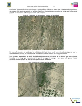 Atlas de Riesgos Naturales del Municipio de Guaymas 2011
95
Las causas aparentes de las inundaciones que pueda sufrir el poblado se deben más a la falta de desagües en la
carretera a Ortiz, según se aprecia en la fotografía inferior, donde los escurrimientos del arroyo a la izquierda del
poblado se encuentran cortados por el bordo de la carretera.
Figura 99. Obsérvense los escurrimientos cortados por la carretera
De hecho, la carretera es usada por los pobladores del lugar como bordo para retención de agua, el cual es
complementado con otro en el lindero norte del poblado, como se aprecia en la fotografía inferior.
Esta situación, la existencia de tantos bordos sobreponiéndose en los cauces de los arroyos crea una condición
inestable en el riesgo por inundaciones, ya que la obra puede proteger a una zona o la puede inundar
catastróficamente en caso del fallo de uno o varios bordos en cadena.
Figura 100. Bordo en el lindero norte del poblado
 