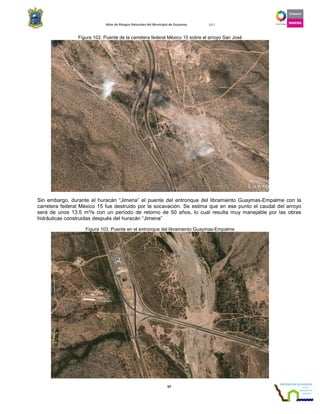 Atlas de Riesgos Naturales del Municipio de Guaymas 2011
97
Figura 102. Puente de la carretera federal México 15 sobre el arroyo San José
Sin embargo, durante el huracán “Jimena” el puente del entronque del libramiento Guaymas-Empalme con la
carretera federal México 15 fue destruido por la socavación. Se estima que en ese punto el caudal del arroyo
será de unos 13.5 m³/s con un período de retorno de 50 años, lo cual resulta muy manejable por las obras
hidráulicas construidas después del huracán “Jimena”
Figura 103. Puente en el entronque del libramiento Guaymas-Empalme
 
