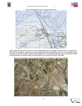 Atlas de Riesgos Naturales del Municipio de Guaymas 2011
98
Figura 104. Cauce del arroyo San José en el libramiento
Aguas abajo de este punto el arroyo se acerca peligrosamente a los poblados de Santa Clara, La Salvación y
San José de Guaymas, pasando el cauce principal entre estos dos últimos. Como se ha comentado antes,
durante el evento del huracán “Jimena” estos poblados fueron seriamente dañados, pero es necesario evaluar
más precisamente el grado de riesgo de estos lugares con un período de retorno razonable.
Figura 105. Cruce del arroyo por los poblados “Santa Clara”, “La Salvación” y “San José de Guaymas”
 