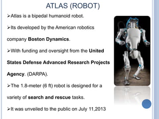 Atlas is a bipedal humanoid robot.
Its developed by the American robotics
company Boston Dynamics.
With funding and oversight from the United
States Defense Advanced Research Projects
Agency. (DARPA).
The 1.8-meter (6 ft) robot is designed for a
variety of search and rescue tasks.
It was unveiled to the public on July 11,2013
 