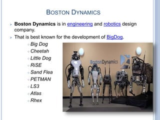 BOSTON DYNAMICS
 Boston Dynamics is in engineering and robotics design
company.
 That is best known for the development of BigDog.
 Big Dog
 Cheetah
 Little Dog
 RiSE
 Sand Flea
 PETMAN
 LS3
 Atlas
 Rhex
 