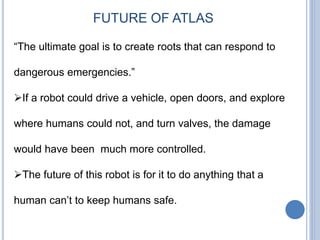 “The ultimate goal is to create roots that can respond to
dangerous emergencies.”
If a robot could drive a vehicle, open doors, and explore
where humans could not, and turn valves, the damage
would have been much more controlled.
The future of this robot is for it to do anything that a
human can’t to keep humans safe.
FUTURE OF ATLAS
 