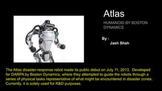 Atlas
HUMANOID BY BOSTON
DYNAMICS
The Atlas disaster-response robot made its public debut on July 11, 2013. Developed
for DARPA by Boston Dynamics, where they attempted to guide the robots through a
series of physical tasks representative of what might be encountered in disaster zones.
Currently, it is solely used for R&D purposes.
By :
Jash Shah
 