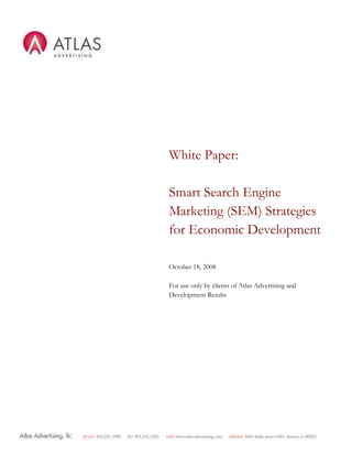 White Paper: Smart Search Engine Marketing (SEM) Strategies for Economic DevelopmentOctober 18, 2008For use only by clients of Atlas Advertising and Development ResultsTable of ContentsPage A conversation about Search Engine Marketing today3 About Atlas Advertising3 About Development Results3 Trends in Online Marketing4 Online Marketing for Economic Development 4 How to Get Started5 Development Results’ top 25 Most effective search phrases for ED4 How to Use the List6 Survival Guide to Online Marketing7 Search Engine Marketing Email marketing Atlas Advertising SEM Glossary of Terms10 A conversation about Search Engine Marketing today Most Atlas Advertising search engine marketing clients, during the course of working with us, say three things: First, they say “Can you help my site show up on Google?”  To which we reply – “Sure, if showing up is all you would like to do.”  Second, during the campaign planning, they say “I don’t know what you just said, but I sure hope it works.”  To which we say “It will.”  Lastly, after the campaign has been in operation for some time, they say “Why is my phone ringing so much?”  To which we say “Blame the internet.”  We’ve actually never said the third statement, but we use the conversation above to illustrate a few points.  First, many economic developers know that they need to use the internet more effectively in their business, but find the terminology frustrating and a bit hard to comprehend (and rightly so).  And second, many of our clients are extremely surprised by the results they get from search engine marketing, both in the form of web traffic, but also in the form of information distributed and prospect inquiry.  This document is intended to enable clients to demystify search engine marketing terminology and to use search engine marketing more effectively.  We hope that you will act on the strategies suggested inside, and we hope that you like the Glossary of Terms so much that you become the hit of your next cocktail party.    Sincerely,  Ben Wright Principal Atlas Advertising ben.wright@Atlas Advertising.com  About Atlas Advertising Atlas Advertising is a marketing agency that helps clients reach national, international and local audiences. Unlike firms with little or no place marketing experience, Atlas Advertising uses a proven mix of marketing tactics that generate interest from site selectors, business professionals and local audiences. This saves our clients time and money, impresses stakeholders and boards, and delivers better prospect response relative to general or unfocused economic development campaigns.  Atlas Advertising has in its history worked with 36 different economic development agencies in 21 states.  Our branding and website work has been named among the best in the country by a number of national and regional marketing groups. This includes our client Tucson Regional Economic Opportunities, whose website, www.treoaz.org was named the best general purpose economic development website in the nation by the International Economic Development Council (IEDC) in 2007.  www.Atlas Advertising.com About Development Results Development Results, LLC is a website analytics service provider with economic development clients representing communities in 35 states.  DR’s analytics tools help clients understand how their prospecting and marketing efforts drive actual prospect behavior.  By combining the power of online marketing best practices, measurement tools, and consulting, Development Results helps economic developers get the most of their websites, and their overall prospecting programs.  DR’s industry leading website analytics platform provides a number of valuable features, including board ready reports emailed to clients on a monthly basis, the ability to track document, audio, video, and other downloads with no special coding, and conversion funnels to show you how your marketing efforts are driving prospect activity.  Most importantly, DR’s analytics tools can benchmark your website’s performance against that of economic development websites in 35 states, giving you needed data in a comparative industry context.  There is no other provider that can make this promise.  www.developmentresults.com. Trends in Online Marketing Online ad spending is growing between thirty and fifty percent per year worldwide and search alone is estimated to be 46% of this online ad spending by 2009. Currently, Google manages the most traffic at 50% and Yahoo! at a close second managing 40%. Business professionals and most consumers rely on websites, search engines and email communications as vital parts of their daily and professional lives. In economic development, communities are studied, selected, disqualified and ranked via online research. One consultant told us that he searches (on Google) 20 times per day from his office trying to learn about communities.  Source: Marketing News July 2007 Marketing Fact Book; March 2007 Hitwise; Atlas Advertising Site Selection Research As online marketing becomes more sophisticated and continues to become integrated in overall marketing efforts, organizations and businesses should take website optimization, paid search engine campaigns and direct email marketing seriously. Organizations are rapidly establishing themselves as sophisticated users of search for marketing avenues that capture leads, captivate the educated market and continuing to offer a top echelon approach for their clients.  Source: March 2006 comScore Networks Atlas Advertising’s search engine marketing strategies are focused on the cost effective and measurable nature of this evolving media.  We believe that clients that do not use these tools are losing business.   Online Marketing for Economic Development Economic developers are focused on job creation, business growth, and overall economic development vitality for their cities, counties, states, and regions  Your websites target audiences that are looking to relocate their business, site selectors who are assisting businesses with prospecting and relocation, and individuals seeking to know more about what your region has to offer. Atlas Advertising’s primary objectives for online marketing is to assist our economic development clients by increasing conversions and thus increasing our clients’ prospect activity.     How to get started The Top 25 Most Effective Search Phrases for Economic Development Source:  Development Results data from websites representing communities in 35 States, 12/07.organizational namecity/region name “economic development”incentive type (depends on community)resident company name (i.e. Boeing)region namecity/organizational name (if different)incentive granting commission namecity nameorganizational url (without .com/.net.org)campaign name (initiative or fundraising)city/region name “maps”region name “counties”region name “industries”url (without .com)county name economic developmentcity name “major employers”city name “economic development commission”“growth industries” region nameregion name “demographics”city name business park namecity name “commercial”city name developer namecity name “workforce”city state economic developmentmajor development nameAtlas Advertising’s online marketing plans include six distinct strategies:  Reciprocal linking strategies (asking your partners to link to your site from theirs), registering your website on local search and the Economic Development Directory, organic search engine optimization that optimizes your website content so that your website “ranks” well based on an algorithm used by search engines to return results for specific keywords in the main search results, paid search campaigns which requires writing and purchasing advertisements or “sponsored links” on major search engines (which appear on the top and at the right of results pages), and combining search with other media marketing efforts such as a banner advertisement campaigns, and monthly email campaigns that include links to the website and that are archived on the website for search engine indexing. Our approach to marketing is holistic, cost effective and comprehensive. We believe that there is not a better way to get exposure for your market and to your key audiences than through the strategies outlined in this plan. We are confident that implementing all aspects of this plan will increase your website conversions.  Development Results’ Top 25 Most Effective Search Phrases for Economic Development As of the time of writing, Development Results tracks website statistics economic development websites that represent communities in 35 states.  The terms at right represent the top 25 phrases that drive traffic to these sites.   This sample of websites is the largest single source of such information in the United States, outside of the search engine companies (Google or Yahoo), who don’t publish this information.     How to use this list:  To get the most out of this list, and the most out of your SEM, you should: Budget at least one third of your marketing budget for online marketing, including website, search engine marketing, website content, and other online marketing activities.  Have a search engine marketing professional audit the content on your current website to see if your site contains the appropriate keywords taken from the list above.  This should be done every six months or so.   Optimize the website code and content around words provided in the list above by adding them to your main website pages, browser titles, page titles, page urls, body copy, photos and captions, and meta data.  If you can’t change all of these without programming, you should invest in a new content management system.  Have a search engine marketing professional create a second keyword list that contains terms that your site will not rank well for, but which could drive significant traffic to your site.  This could include the names of competing regions, trade groups you are a part of, the names of large companies in your area, etc.  Launch a paid search (PPC) campaign on Google, Yahoo!, and Live search engines with a maximum of 75 keywords and phrases grouped in specific adgroup categories relevant to economic development, based on your list in item 3.   Perform monthly statistical analysis and reporting of pay-per-click campaign efforts, using Development Results.   Report your findings to your board, executive committee, or other stakeholders as appropriate.  Develop a reciprocal linking strategy that includes linking from partner sites utilizing your logo or a small graphic element.   Register your website for local search with Google, Yahoo, and Live.  Purchase a membership to the Economic Development Directory, ecodevdirectory.com.  Make search a key supporting approach to your overall media efforts, and use tactics such as A/B ad testing, banner ad tracking and optimizing landing pages for unique keywords.    Initiate a monthly direct email marketing campaign targeting each interest audience, partner organizations and the media.   Atlas Advertising Survival Guide to Online MarketingThis is an overview of online marketing. We explain search engine marketing and email marketing in brief with five reasons why each is important to your overall marketing investment. The Five Benefits of Search Engine Marketing Campaigns are completely Trackable & Scalable Flexible cost structure and price ranges to meet many budgets A/B Concept testing allows for constant tweaking of creative for campaign performance Targeting the engaged customer – you market to those who are already interested Response rates prove to be higher than other forms of media What is Search Engine Marketing (SEM)? Marketing a website via search engines, which includes improving rank in organic unpaid listings, purchasing paid listings, or a combination of both. What are Pay Per Click (PPC) listings?With search engines, pay per click advertisements are usually text ads placed near search results; when a site visitor clicks on the advertisement, the advertiser is charged a small amount. Variants include pay for placement and pay for ranking. Pay per click is also sometimes known as Cost Per Click (CPC). Paid Search includes pay per click, paid inclusion and banner advertisements. Rankings are based on bid & quality score. Ranking = CPC X Quality Score  What are organic search listings? Organic search listings are results based on factors such as keyword relevancy within a web page. These listings are generally found on the left hand side in search engines and are not influenced by direct financial payments, only by effective search engine optimization (SEO).What is Search Engine Optimization (SEO)?Altering your website and all of its components (hidden and visible) for it to have success in the organic search engine listings. 00   0225425Search Engine Optimization via Website Optimization The SpiderEvery website should be designed with the user AND the search engine spider in mind. This includes incorporating keywords in the copy of the website copy/content; writing the HTML code that includes title tags, meta descriptions, hyperlinks, heading/image alt attributes; and submitting your website to search engine directories.  Keyword Selection  There are several facets to consider when selecting the keyword list. Atlas Advertising will assist in narrowing the list after the initial considerations. The first round should include large buckets (far reaching) of words or phrases. The keyword list should include: 1. Spelling variations2. General terms or phrases related to client/product/website3. Qualifiers such as “best place”, “new developments”4. Negative matches5. Specific terms only associated with you, your company, your product, your website The Five Ways to Optimize Website Content Write for your audience  Use 2 to 3 keywords or keyword phrases per page consistently, meaning, don’t try to use all of our targeted keywords an every page – focus the pages.  Keep the content focused and about the same topic per page  The spider wants to know that page is the top and the expert so write as such.  Disperse the keywords throughout the website focusing on a few key pages.  Email Marketing Campaigns Email marketing campaigns are a useful tool to reaching current customers and potential customers. Direct e-mail marketing is a format for e-mail-based campaigns in which standalone advertisements are sent to a targeted list of recipients. The advertisements may not be traditional ads but can also take the form of a newsletter. The messages can be text, HTML, or rich media. Email marketing is permission-based opt-in email versus unsolicited commercial email (UCE).The Five Benefits of Email Marketing Tracking Metrics by subscriber and by email campaign Allows for customer segmentation techniques Personalized HTML emails Attractive & Compelling Consistent marketing to target consumers Samples of Email Newsletters Atlas Advertising SEM Glossary of Terms AB/ ad testing: setting two ads for a keyword and testing which ad performs the best. algorithm: A set of rules that a search engine uses to rank the listings contained within its index, in response to a particular query. In order to protect themselves from competitors and spammers, search engines do not reveal the exact formulas. banner ad: A graphical online advertising tool. Users click on the graphic to be taken to another website. The term “banner ad” refers to a specific size image (468x60 pixels). bounces: emails that are not delivered due to an incorrect email address. email marketing: Direct marketing via email. click through: when a prospect takes an action and clicks on a Web link or online advertisement. click through rate (CTR):  a statistical term that indicates the percentage of website visitors who click on a banner or text link advertisement and follow the link to the site being advertised. CTR is determined by using impressions as the numerator in a simple ratio - divide total click through by the number of ad impressions.  CPM: CPM or Cost Per Thousand is a recognized industry standard measure in advertising representing ad impressions. CPM equals how much an advertiser pays for 1,000 impressions of its banner.  conversion rate: The key metric to evaluate the effectiveness of a conversion effort (a mathematical equation that determines what percentage of site visitors actually complete a desired action). For example, if 4 out of 100 individuals sign up for an online newsletter, the conversion rate for that web page would be 4%. cost per click: the fee paid to an online advertising vendor or search engine for each click on a link that sends consumers to an advertiser's web page. cascading style sheets (CSS): A coding option, developed by W3C. With CSS, designers can create style sheets that define how different elements, such as headers and links, appear. These style sheets can them be applied to any web page. The term cascading derives from the tact that multiple style sheets can be applied to the same web page. hypertext markup language (HTML): is the authoring language used to define the structure and layout of a web document. heading tag: An HTML tag that designates headlines in the body of a website. These tags are designated in importance by the numbers 1 through 6. For example H1, H2, H3, etc. Impression: number of views and banner or text advertisement receives. This is simply viewing and not a complete click through. information architecture: The layout, organization, classification, navigation and searching systems that enable users to find and manage online information. keyword: A word used in performing a search. Search engine optimization involves researching the keyword or keyword phrases that users enter in order to find websites and then optimizing a website around those words or phrases. keyword density: refers to how many times a keyword is repeated within the text of a web page. For example, if a page contains 10 words and 10 of those words are “iPod”, then the keyword “iPod” is said to have a 10% keyword density. This also applies to keyword phrases. Search engine algorithms give higher ranking to a site that contains the keyword phrases that a user is searching for. Also known as keyword rich. keyword tag: A meta tag used to help define the primary keywords of a web page. link popularity: A set of rules that a search engine uses to rank the listings contained within its index, in response to a particular query. In order to protect themselves from competitors and those who wish to spam the search engines, search engines do not reveal exactly how their algorithms work. The quick fix solutions like FFAs, Link Farms, Artificial Link Networks, or other artificial means will not help a site's link popularity. meta descriptions: is a brief description of the contents of a Web page usually written in plain-language in the form of a sentence. This description may appear visibly on a search engine results page so care should be taken to ensure it's clearly written and accurately reflects the content of the page. meta keyword tags: can supplement the title and meta description of a Web page. This is usually a comma-separated list of document related keywords that are helpful to some search engines for indexing a Web page.  optimization: the changes that are made to the content and code of a web site in order to increase it's rankings in the results pages of search engines and directories. opt-in: when a person chooses to receive an email such as an email newsletter or email advertisement. This is required for all direct email marketing. organic: Also referred to as natural listings, organic listings are search engine result listings that have been positioned based solely on the fact that the search engine has deemed the website relevant or important enough to be included.  page views (impressions): relate to how many times a page was "
viewed"
 by visitors. A view does not necessarily mean visitors actually looked at your web page but that their browser requested and loaded the web page for whatever reason. The same general principle applies to ad or banner impressions where the defining factor is usually when the ad is downloaded by the user. paid inclusion (PFI): is paying a search engine or directory to include a website in their index.  qualified traffic (engaged consumer): Traffic that is produced by users that find a website by searching for a topic, product or service that is offered on that website. These visitors are thought to be more likely to interact with or purchase from your website. ranking: The placement of a website within a particular search engines results pages. A ranking within the first 3 pages is important and within the top 20 is ideal. reciprocal links: An exchange where two sites agree to link to each other. referral or referrer: The URL of the website that a visitor has come from. This information is stored in the server's referrer log file and can be used to discover which search engines or websites are delivering traffic to your web site.  robot (bot): is a program that automatically traverses the Web and requests documents from URLs. A robot usually starts from a historical list of URLs and retrieves referenced documents. As it visits new Internet websites it checks to see if the site is already listed in its database. If the site is already listed it usually updates any changes it finds. Robots are also commonly known as Spiders or Crawlers.  SEO: is a set of methodologies used to improve the overall visibility of a Web site in search engine results pages. Better visibility usually comes from having a higher ordinal rank or listing than other Web sites. SEM: Also referred to as SEM, search engine marketing is the process of marketing a website via Web search engines; whether by improving rank in organic or natural listings, paid or sponsored listings or a combination thereof.  site map: A hierarchical visual representation of the pages of a website. Site maps help users navigate through a website by presenting them with a diagram of the entire site's contents. Similar to a book's table of contents, the site map makes it easier for a user to find information on a site without having to navigate through the site's many pages. Also, a site map can make it easier for a search engine spider to find all a site's pages. spider: an automated program that follows links to visit web sites on behalf of search engines or directories. Robots then process and index the code and content of a web page to be stored in the search engine's database.  targeted keyword subsets: Targeted Keyword Subsets are the most specific keywords or phrases for a main target keyword group and one of the most important aspects of a solid SEO campaign. These keyword phrases are usually discovered through in-depth market or keyword analysis.  title tag: An HTML tag used to define the text in the top line of a web browser. Also used by many search engines as the title of search listings. website traffic: People directed to your site through the various marketing and advertising programs a business employs to “drive traffic.” unsubscriber: opt-in email subscribers that choose to unsubscribe to an email newsletter or advertisement. Once a user chooses to unsubscribe it is illegal to continue to send them emails. unique visitors: Individuals who visited your website during a designated time period. If someone visits more than once during that time period, they are counted only the first time they visit. visits: number of visits to the website. This includes multiple pages. This double counts the unique visitor. 
