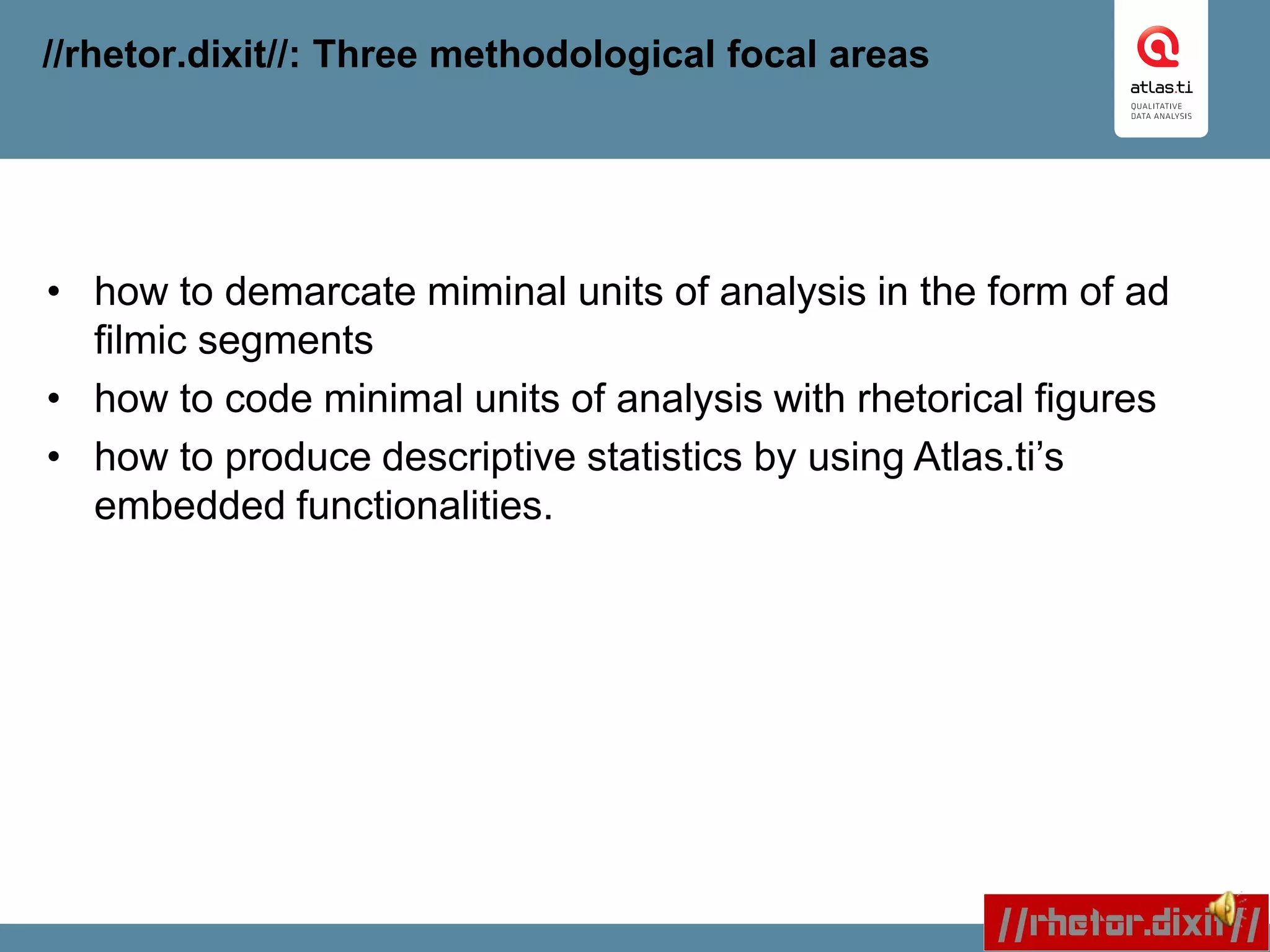 //rhetor.dixit//: Three methodological focal areas
• how to demarcate miminal units of analysis in the form of ad
filmic segments
• how to code minimal units of analysis with rhetorical figures
• how to produce descriptive statistics by using Atlas.ti’s
embedded functionalities.
 