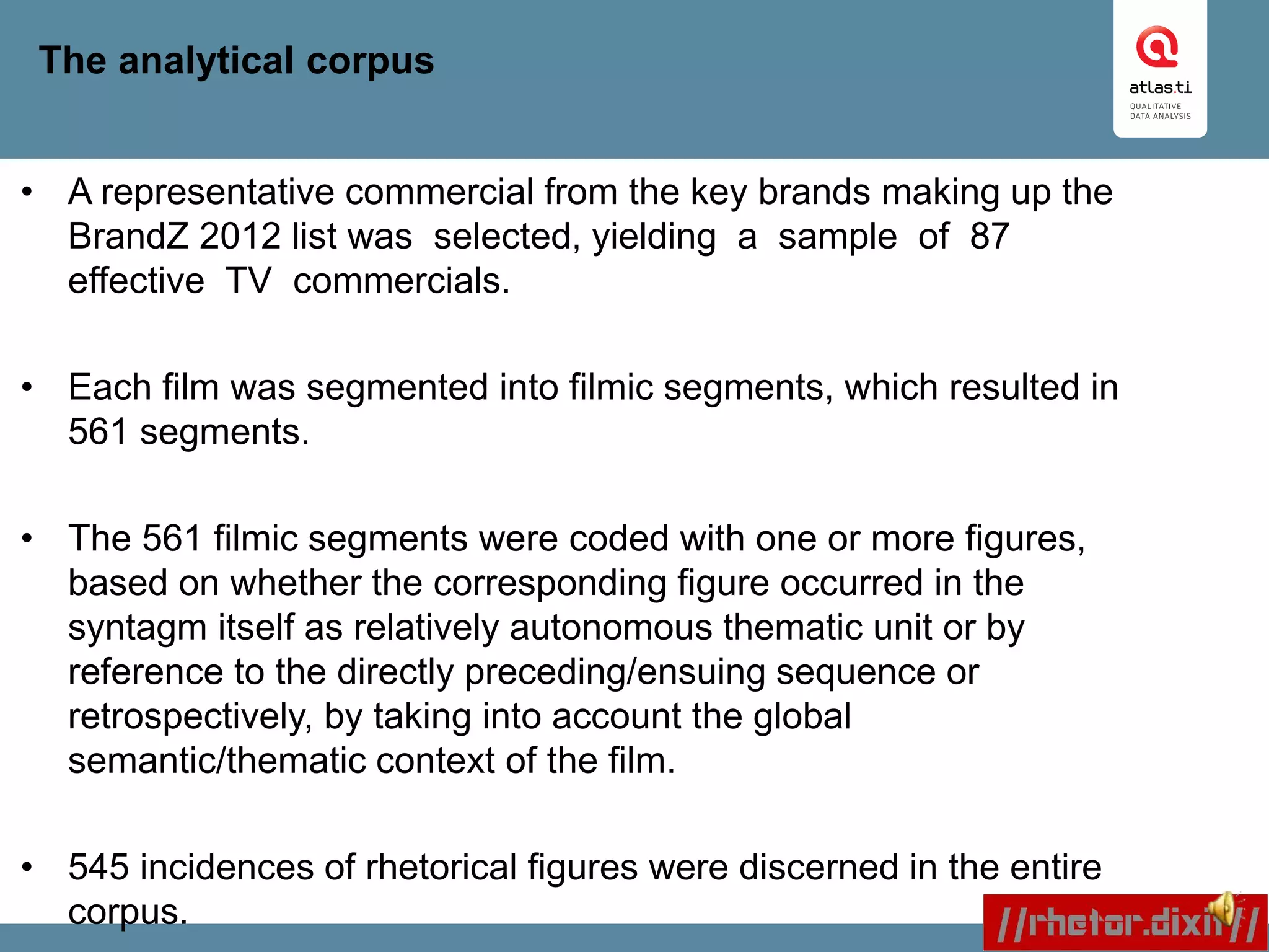 The analytical corpus
• A representative commercial from the key brands making up the
BrandZ 2012 list was selected, yielding a sample of 87
effective TV commercials.
• Each film was segmented into filmic segments, which resulted in
561 segments.
• The 561 filmic segments were coded with one or more figures,
based on whether the corresponding figure occurred in the
syntagm itself as relatively autonomous thematic unit or by
reference to the directly preceding/ensuing sequence or
retrospectively, by taking into account the global
semantic/thematic context of the film.
• 545 incidences of rhetorical figures were discerned in the entire
corpus.
 