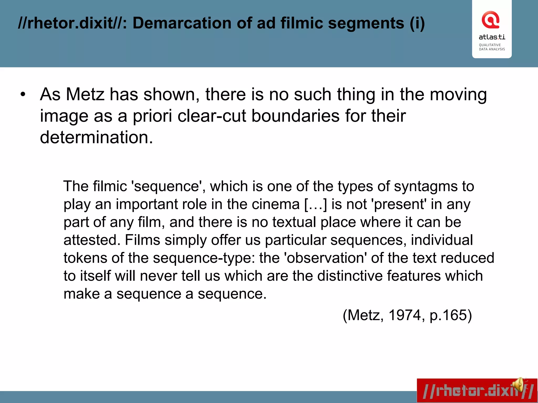 //rhetor.dixit//: Demarcation of ad filmic segments (i)
• As Metz has shown, there is no such thing in the moving
image as a priori clear-cut boundaries for their
determination.
The filmic 'sequence', which is one of the types of syntagms to
play an important role in the cinema […] is not 'present' in any
part of any film, and there is no textual place where it can be
attested. Films simply offer us particular sequences, individual
tokens of the sequence-type: the 'observation' of the text reduced
to itself will never tell us which are the distinctive features which
make a sequence a sequence.
(Metz, 1974, p.165)
 