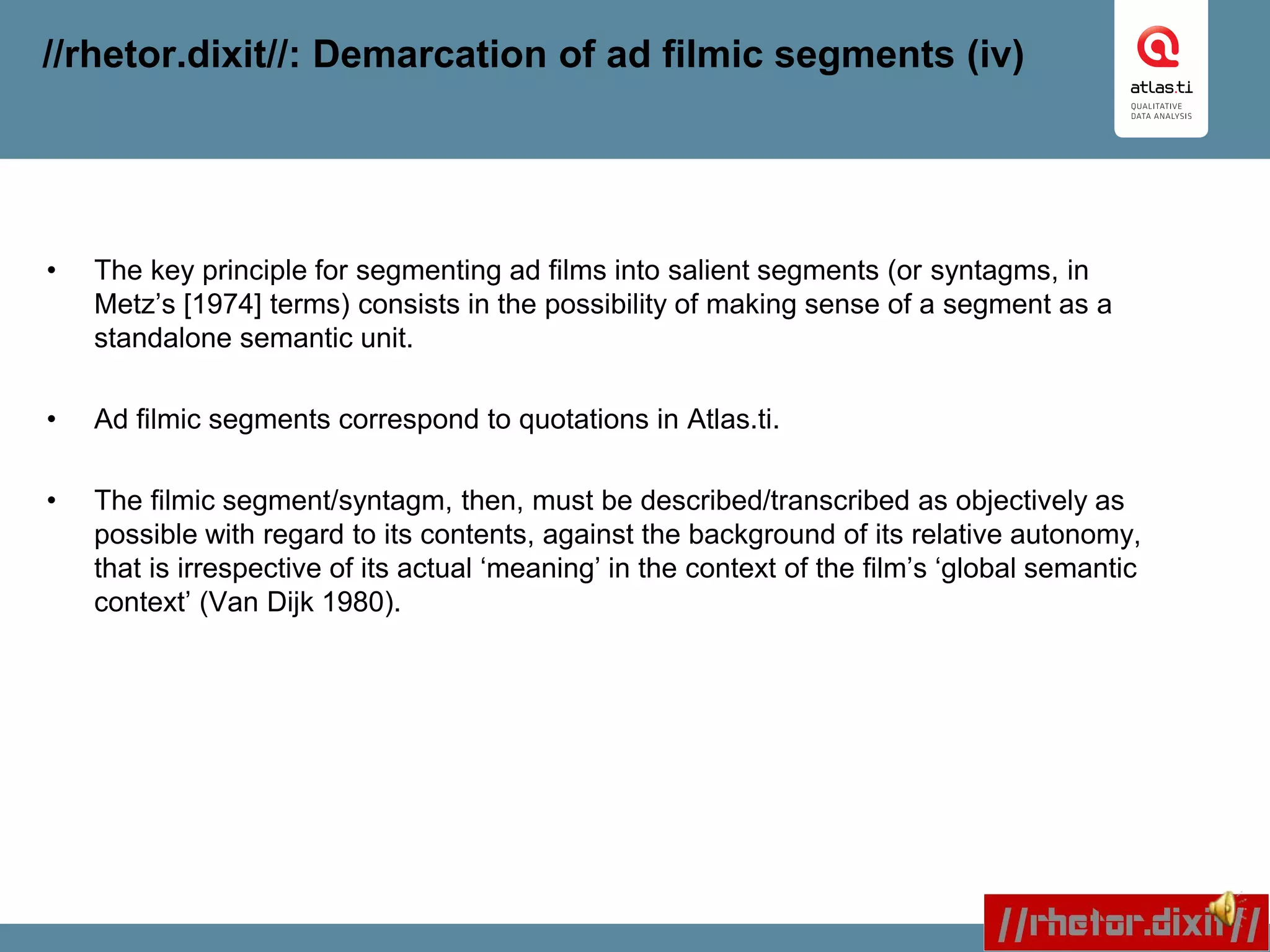 //rhetor.dixit//: Demarcation of ad filmic segments (iv)
• The key principle for segmenting ad films into salient segments (or syntagms, in
Metz’s [1974] terms) consists in the possibility of making sense of a segment as a
standalone semantic unit.
• Ad filmic segments correspond to quotations in Atlas.ti.
• The filmic segment/syntagm, then, must be described/transcribed as objectively as
possible with regard to its contents, against the background of its relative autonomy,
that is irrespective of its actual ‘meaning’ in the context of the film’s ‘global semantic
context’ (Van Dijk 1980).
 