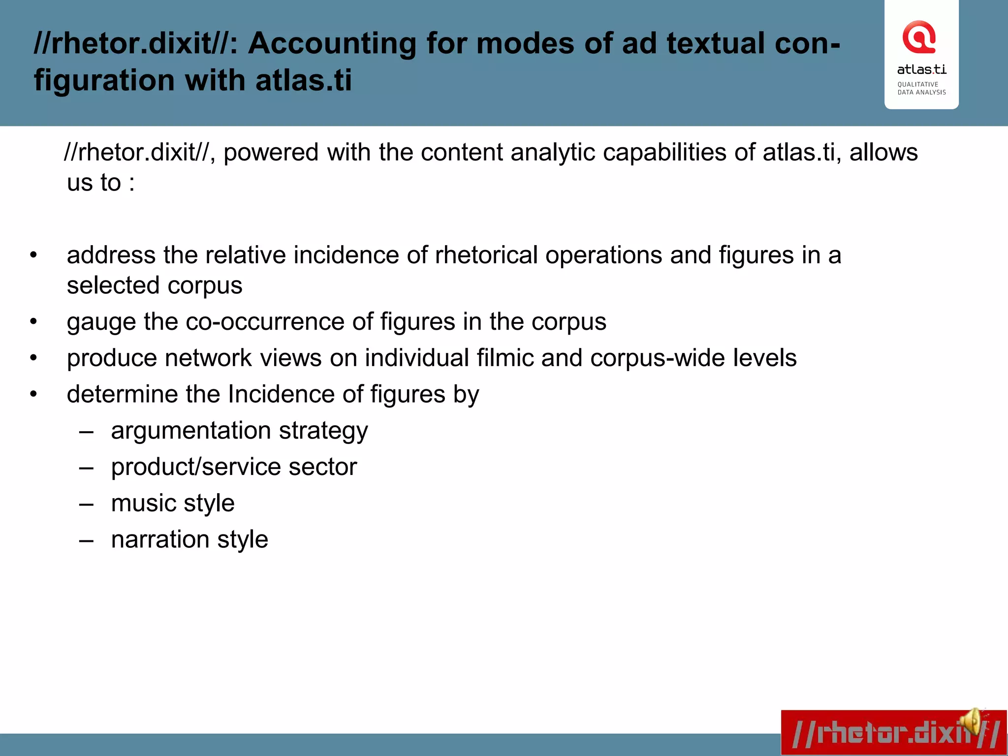 //rhetor.dixit//: Accounting for modes of ad textual con-
figuration with atlas.ti
//rhetor.dixit//, powered with the content analytic capabilities of atlas.ti, allows
us to :
• address the relative incidence of rhetorical operations and figures in a
selected corpus
• gauge the co-occurrence of figures in the corpus
• produce network views on individual filmic and corpus-wide levels
• determine the Incidence of figures by
– argumentation strategy
– product/service sector
– music style
– narration style
 