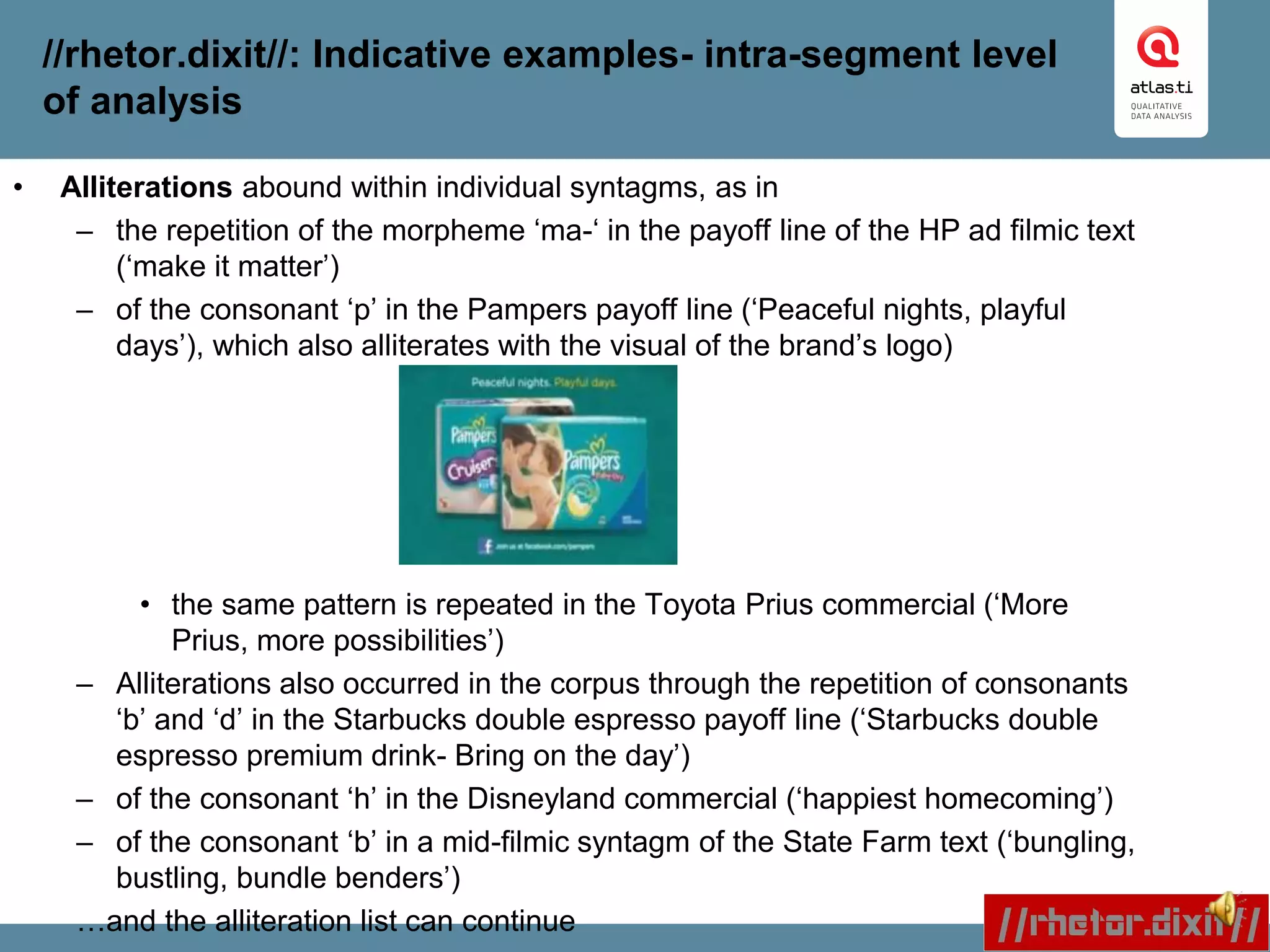 //rhetor.dixit//: Indicative examples- intra-segment level
of analysis
• Alliterations abound within individual syntagms, as in
– the repetition of the morpheme ‘ma-‘ in the payoff line of the HP ad filmic text
(‘make it matter’)
– of the consonant ‘p’ in the Pampers payoff line (‘Peaceful nights, playful
days’), which also alliterates with the visual of the brand’s logo)
• the same pattern is repeated in the Toyota Prius commercial (‘More
Prius, more possibilities’)
– Alliterations also occurred in the corpus through the repetition of consonants
‘b’ and ‘d’ in the Starbucks double espresso payoff line (‘Starbucks double
espresso premium drink- Bring on the day’)
– of the consonant ‘h’ in the Disneyland commercial (‘happiest homecoming’)
– of the consonant ‘b’ in a mid-filmic syntagm of the State Farm text (‘bungling,
bustling, bundle benders’)
…and the alliteration list can continue
 