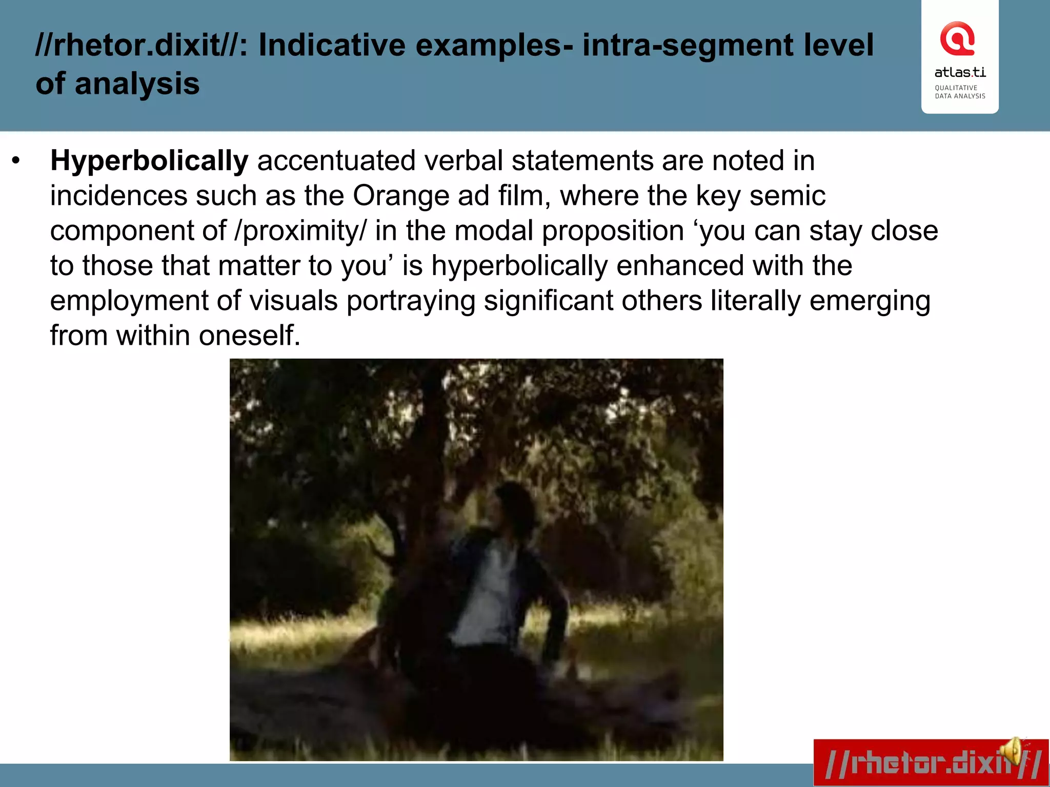 //rhetor.dixit//: Indicative examples- intra-segment level
of analysis
• Hyperbolically accentuated verbal statements are noted in
incidences such as the Orange ad film, where the key semic
component of /proximity/ in the modal proposition ‘you can stay close
to those that matter to you’ is hyperbolically enhanced with the
employment of visuals portraying significant others literally emerging
from within oneself.
 