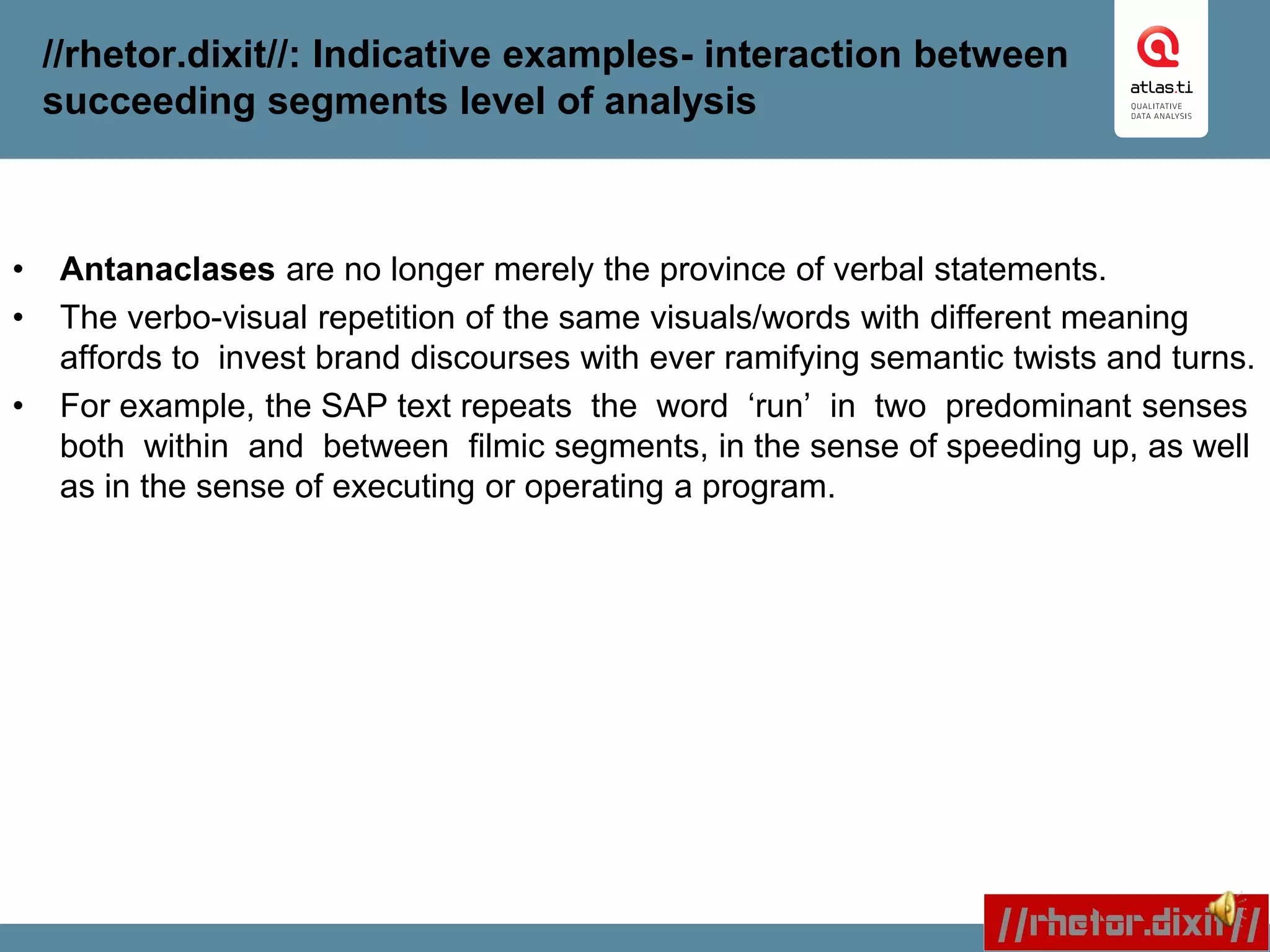 //rhetor.dixit//: Indicative examples- interaction between
succeeding segments level of analysis
• Antanaclases are no longer merely the province of verbal statements.
• The verbo-visual repetition of the same visuals/words with different meaning
affords to invest brand discourses with ever ramifying semantic twists and turns.
• For example, the SAP text repeats the word ‘run’ in two predominant senses
both within and between filmic segments, in the sense of speeding up, as well
as in the sense of executing or operating a program.
 