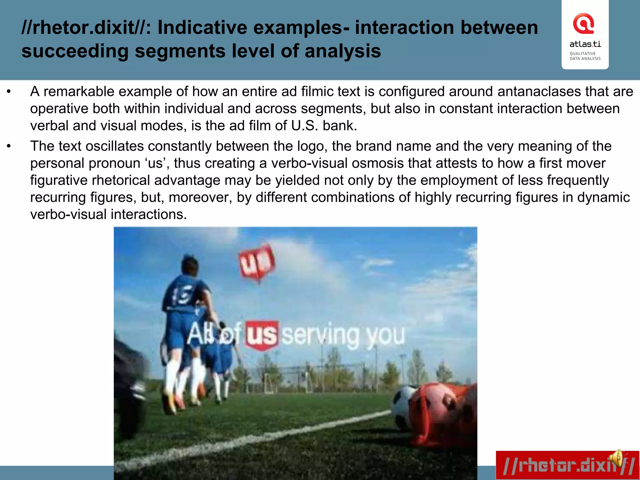 //rhetor.dixit//: Indicative examples- interaction between
succeeding segments level of analysis
• A remarkable example of how an entire ad filmic text is configured around antanaclases that are
operative both within individual and across segments, but also in constant interaction between
verbal and visual modes, is the ad film of U.S. bank.
• The text oscillates constantly between the logo, the brand name and the very meaning of the
personal pronoun ‘us’, thus creating a verbo-visual osmosis that attests to how a first mover
figurative rhetorical advantage may be yielded not only by the employment of less frequently
recurring figures, but, moreover, by different combinations of highly recurring figures in dynamic
verbo-visual interactions.
 